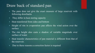 Draw back of standard pan
 The pans does not give the exact measure of large reservoir with
following drawbacks
 They differ in heat storing capacity
 Heat transferred from sides and bottom
 Height of rim in evaporation pan affects the wind action over the
surface
 The rim height also casts a shadow of variable magnitude over
surface of water
 Heat transfer characteristics of pan material is different from that of
the reservoir.
 Due to these reasons a correction factor is required
 