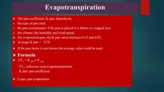 Evapotranspiration
 The pan coefficient, K pan, depends on:
 the type of pan used.
 the pan environment: if the pan is placed in a fallow or cropped area
 the climate: the humidity and wind speed.
 For evaporation pan, the K pan varies between 0.35 and 0.85.
 Average K pan = 0.70.
 If the pan factor is not known the average value could be used.
 Formula
 ETо = K pan × E pan
ETо: reference crop evapotranspiration
K pan: pan coefficient
 E pan: pan evaporation
 