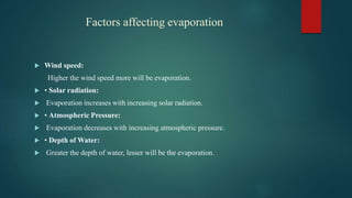 Wind speed:
Higher the wind speed more will be evaporation.
 • Solar radiation:
 Evaporation increases with increasing solar radiation.
 • Atmospheric Pressure:
 Evaporation decreases with increasing atmospheric pressure.
 • Depth of Water:
 Greater the depth of water, lesser will be the evaporation.
Factors affecting evaporation
 