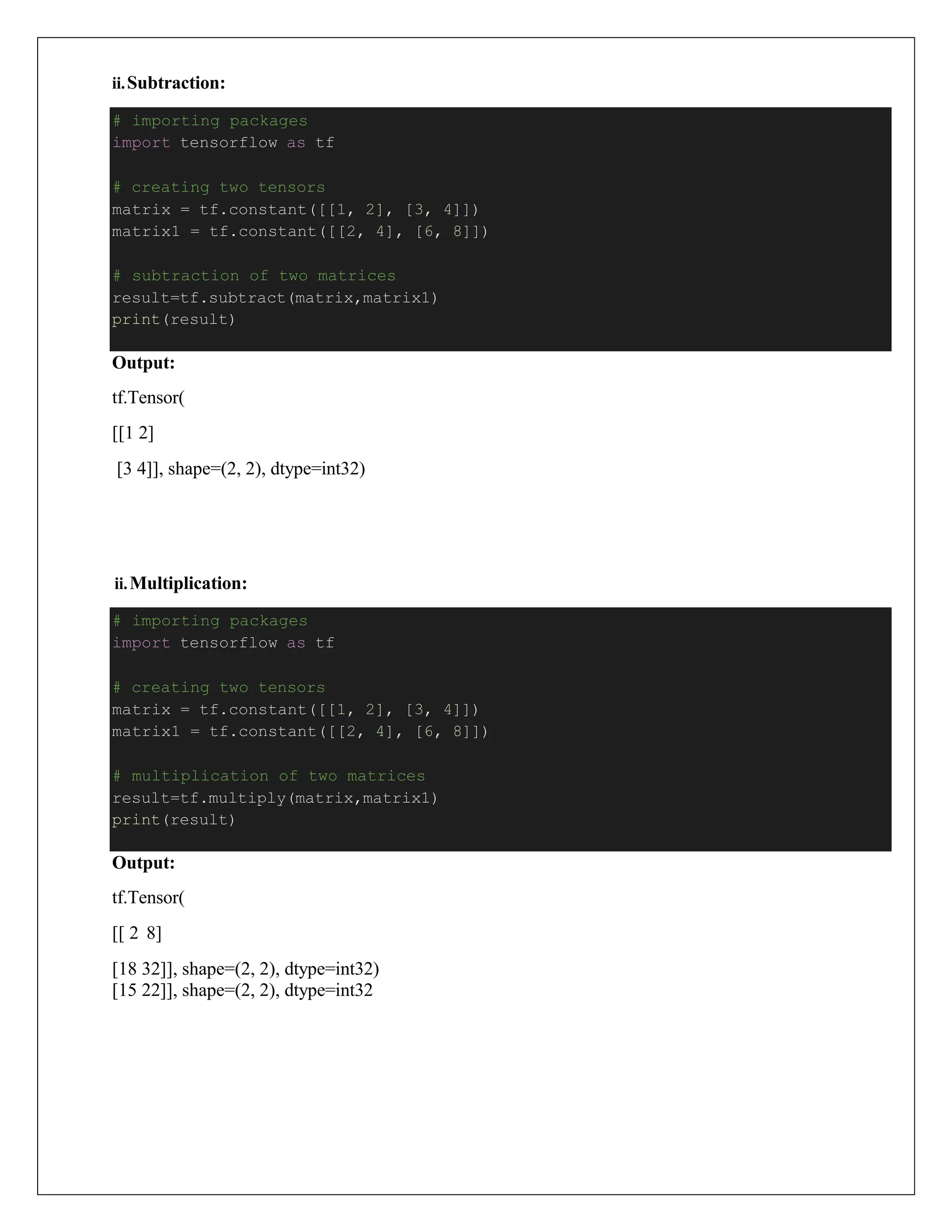 ii.Subtraction:
Output:
tf.Tensor(
[[1 2]
[3 4]], shape=(2, 2), dtype=int32)
ii.Multiplication:
Output:
tf.Tensor(
[[ 2 8]
[18 32]], shape=(2, 2), dtype=int32)
[15 22]], shape=(2, 2), dtype=int32
# importing packages
import tensorflow as tf
# creating two tensors
matrix = tf.constant([[1, 2], [3, 4]])
matrix1 = tf.constant([[2, 4], [6, 8]])
# multiplication of two matrices
result=tf.multiply(matrix,matrix1)
print(result)
# importing packages
import tensorflow as tf
# creating two tensors
matrix = tf.constant([[1, 2], [3, 4]])
matrix1 = tf.constant([[2, 4], [6, 8]])
# subtraction of two matrices
result=tf.subtract(matrix,matrix1)
print(result)
 