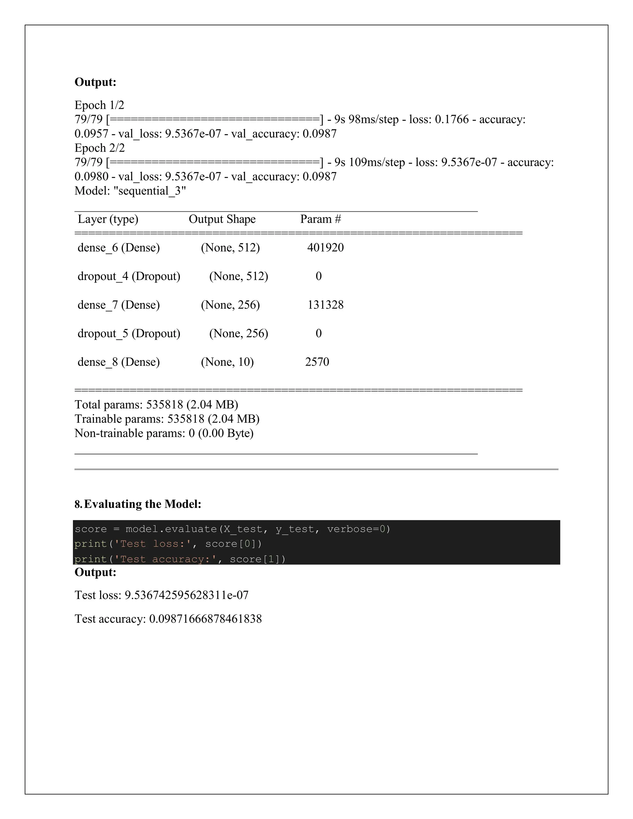 Output:
Epoch 1/2
79/79 [==============================] - 9s 98ms/step - loss: 0.1766 - accuracy:
0.0957 - val_loss: 9.5367e-07 - val_accuracy: 0.0987
Epoch 2/2
79/79 [==============================] - 9s 109ms/step - loss: 9.5367e-07 - accuracy:
0.0980 - val_loss: 9.5367e-07 - val_accuracy: 0.0987
Model: "sequential_3"
Layer (type) Output Shape Param #
=================================================================
dense_6 (Dense) (None, 512) 401920
dropout_4 (Dropout) (None, 512) 0
dense_7 (Dense) (None, 256) 131328
dropout_5 (Dropout) (None, 256) 0
dense_8 (Dense) (None, 10) 2570
=================================================================
Total params: 535818 (2.04 MB)
Trainable params: 535818 (2.04 MB)
Non-trainable params: 0 (0.00 Byte)
8.Evaluating the Model:
Output:
Test loss: 9.536742595628311e-07
Test accuracy: 0.09871666878461838
score = model.evaluate(X_test, y_test, verbose=0)
print('Test loss:', score[0])
print('Test accuracy:', score[1])
 