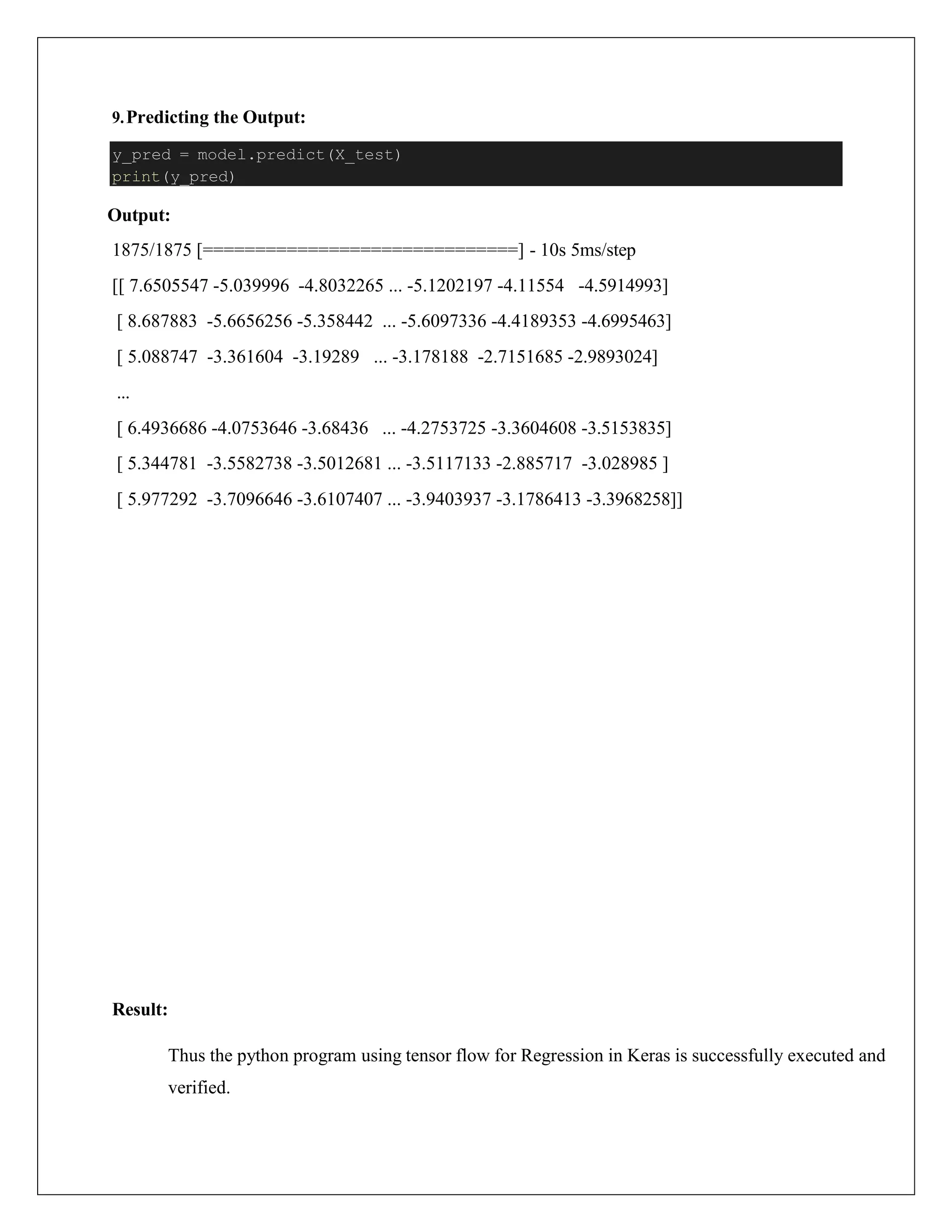 9.Predicting the Output:
Output:
1875/1875 [==============================] - 10s 5ms/step
[[ 7.6505547 -5.039996 -4.8032265 ... -5.1202197 -4.11554 -4.5914993]
[ 8.687883 -5.6656256 -5.358442 ... -5.6097336 -4.4189353 -4.6995463]
[ 5.088747 -3.361604 -3.19289 ... -3.178188 -2.7151685 -2.9893024]
...
[ 6.4936686 -4.0753646 -3.68436 ... -4.2753725 -3.3604608 -3.5153835]
[ 5.344781 -3.5582738 -3.5012681 ... -3.5117133 -2.885717 -3.028985 ]
[ 5.977292 -3.7096646 -3.6107407 ... -3.9403937 -3.1786413 -3.3968258]]
Result:
Thus the python program using tensor flow for Regression in Keras is successfully executed and
verified.
y_pred = model.predict(X_test)
print(y_pred)
 