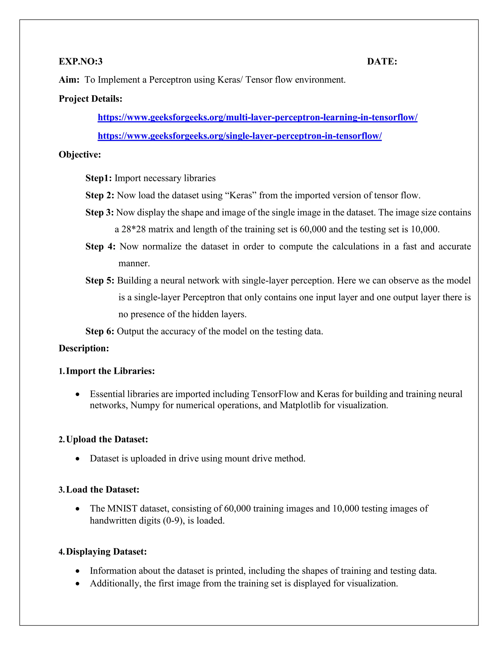 EXP.NO:3 DATE:
Aim: To Implement a Perceptron using Keras/ Tensor flow environment.
Project Details:
https://www.geeksforgeeks.org/multi-layer-perceptron-learning-in-tensorflow/
https://www.geeksforgeeks.org/single-layer-perceptron-in-tensorflow/
Objective:
Step1: Import necessary libraries
Step 2: Now load the dataset using “Keras” from the imported version of tensor flow.
Step 3: Now display the shape and image of the single image in the dataset. The image size contains
a 28*28 matrix and length of the training set is 60,000 and the testing set is 10,000.
Step 4: Now normalize the dataset in order to compute the calculations in a fast and accurate
manner.
Step 5: Building a neural network with single-layer perception. Here we can observe as the model
is a single-layer Perceptron that only contains one input layer and one output layer there is
no presence of the hidden layers.
Step 6: Output the accuracy of the model on the testing data.
Description:
1.Import the Libraries:
 Essential libraries are imported including TensorFlow and Keras for building and training neural
networks, Numpy for numerical operations, and Matplotlib for visualization.
2.Upload the Dataset:
 Dataset is uploaded in drive using mount drive method.
3.Load the Dataset:
 The MNIST dataset, consisting of 60,000 training images and 10,000 testing images of
handwritten digits (0-9), is loaded.
4.Displaying Dataset:
 Information about the dataset is printed, including the shapes of training and testing data.
 Additionally, the first image from the training set is displayed for visualization.
 