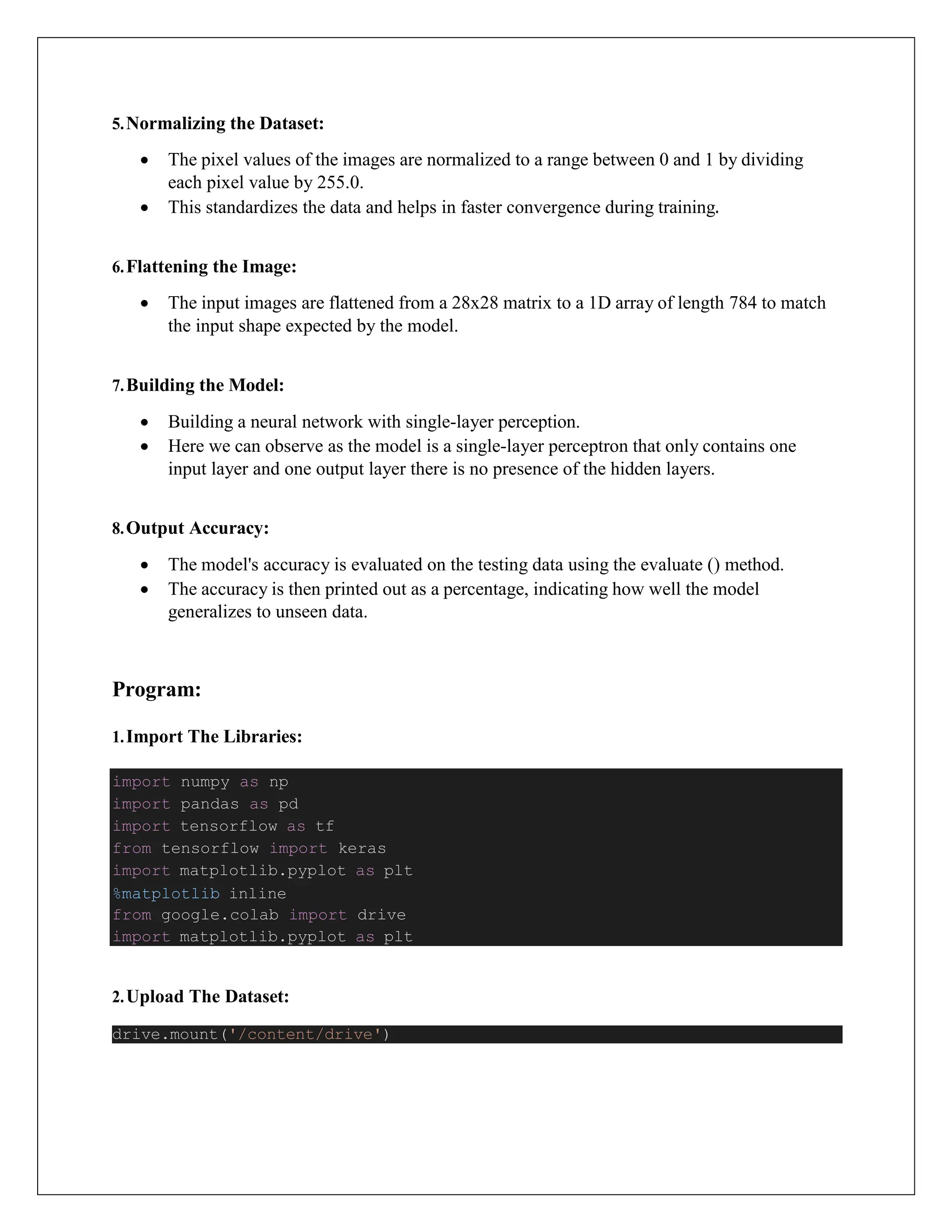 5.Normalizing the Dataset:
 The pixel values of the images are normalized to a range between 0 and 1 by dividing
each pixel value by 255.0.
 This standardizes the data and helps in faster convergence during training.
6.Flattening the Image:
 The input images are flattened from a 28x28 matrix to a 1D array of length 784 to match
the input shape expected by the model.
7.Building the Model:
 Building a neural network with single-layer perception.
 Here we can observe as the model is a single-layer perceptron that only contains one
input layer and one output layer there is no presence of the hidden layers.
8.Output Accuracy:
 The model's accuracy is evaluated on the testing data using the evaluate () method.
 The accuracy is then printed out as a percentage, indicating how well the model
generalizes to unseen data.
Program:
1.Import The Libraries:
2.Upload The Dataset:
drive.mount('/content/drive')
import numpy as np
import pandas as pd
import tensorflow as tf
from tensorflow import keras
import matplotlib.pyplot as plt
%matplotlib inline
from google.colab import drive
import matplotlib.pyplot as plt
 