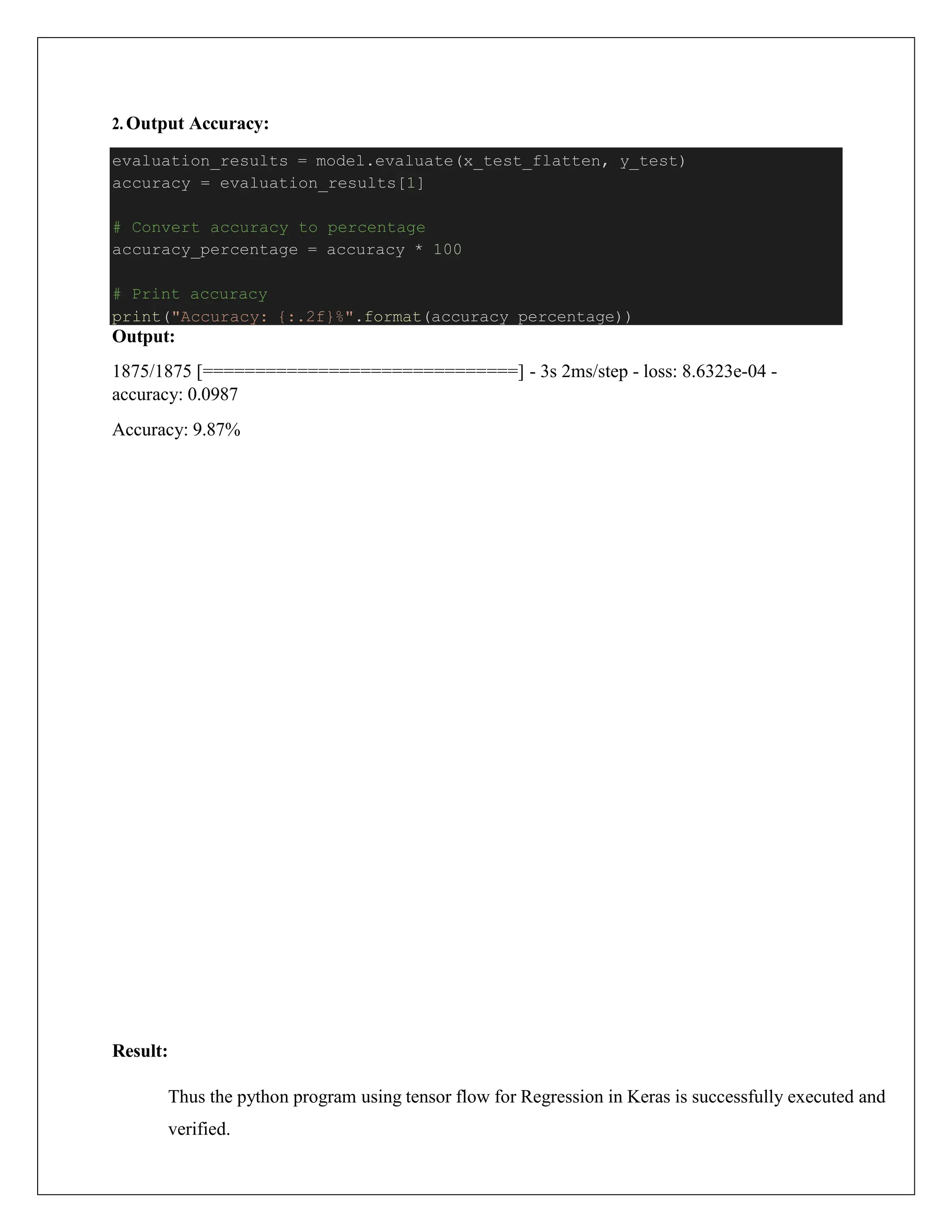 2. Output Accuracy:
Output:
1875/1875 [==============================] - 3s 2ms/step - loss: 8.6323e-04 -
accuracy: 0.0987
Accuracy: 9.87%
Result:
Thus the python program using tensor flow for Regression in Keras is successfully executed and
verified.
evaluation_results = model.evaluate(x_test_flatten, y_test)
accuracy = evaluation_results[1]
# Convert accuracy to percentage
accuracy_percentage = accuracy * 100
# Print accuracy
print("Accuracy: {:.2f}%".format(accuracy_percentage))
 
