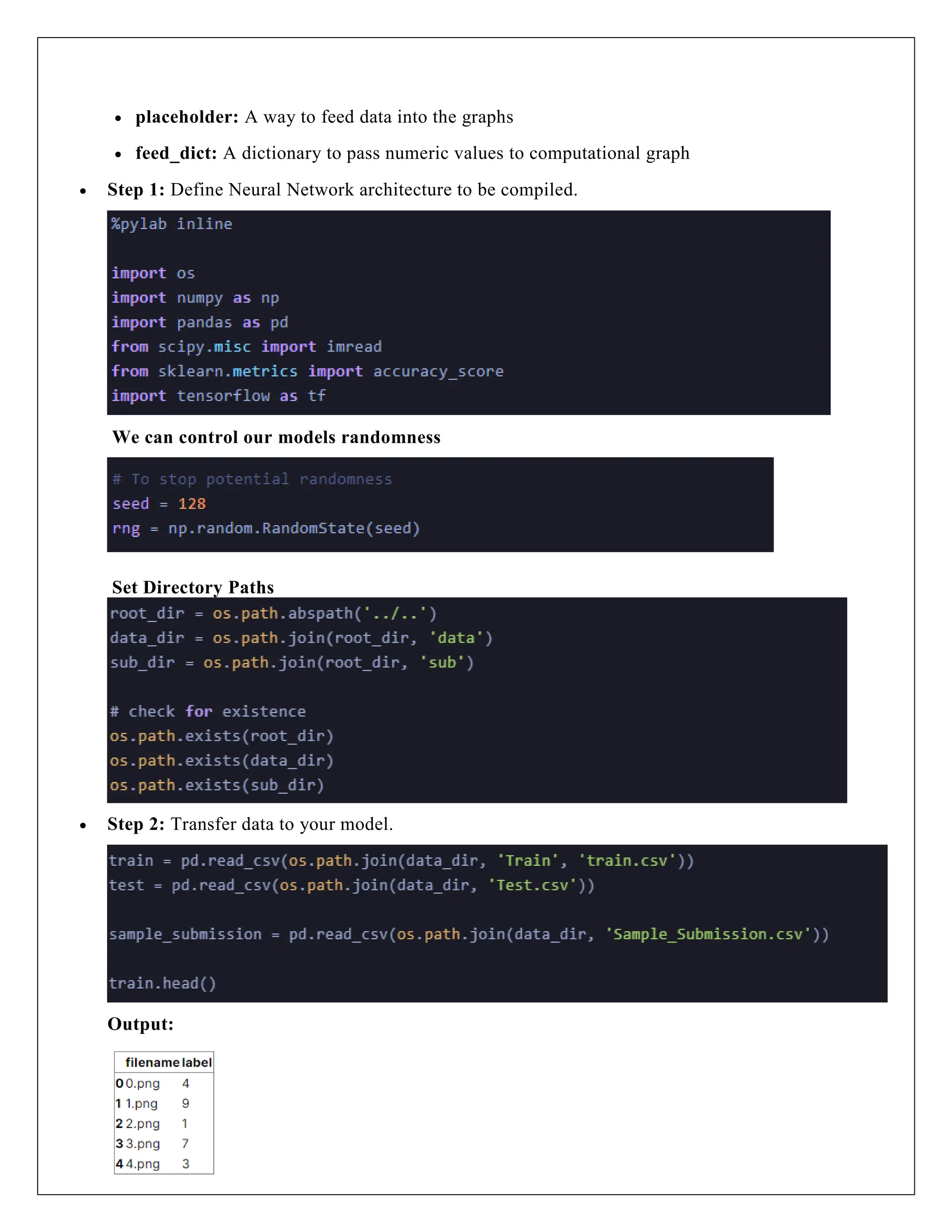  placeholder: A way to feed data into the graphs
 feed_dict: A dictionary to pass numeric values to computational graph
 Step 1: Define Neural Network architecture to be compiled.
We can control our models randomness
Set Directory Paths
 Step 2: Transfer data to your model.
Output:
 