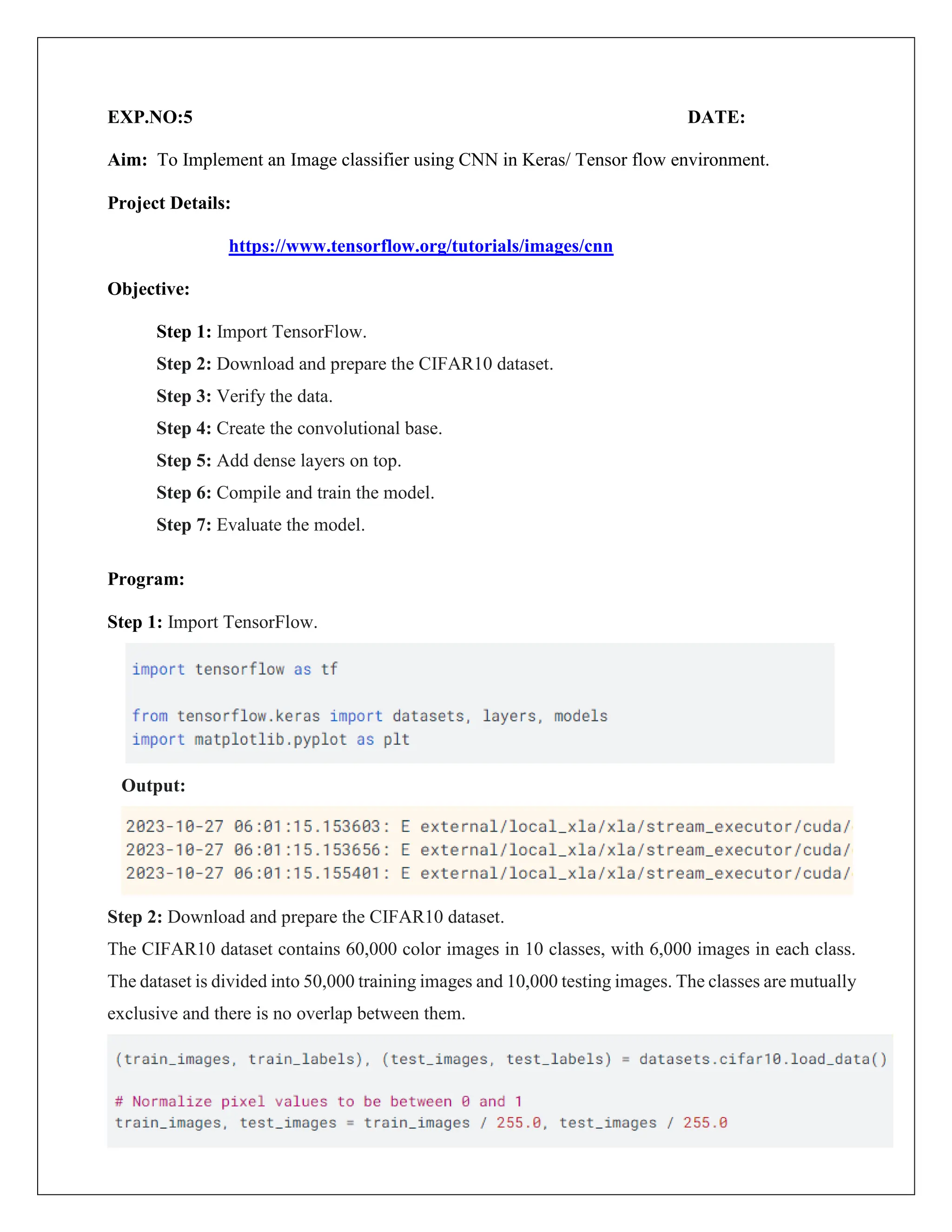 EXP.NO:5 DATE:
Aim: To Implement an Image classifier using CNN in Keras/ Tensor flow environment.
Project Details:
https://www.tensorflow.org/tutorials/images/cnn
Objective:
Step 1: Import TensorFlow.
Step 2: Download and prepare the CIFAR10 dataset.
Step 3: Verify the data.
Step 4: Create the convolutional base.
Step 5: Add dense layers on top.
Step 6: Compile and train the model.
Step 7: Evaluate the model.
Program:
Step 1: Import TensorFlow.
Output:
Step 2: Download and prepare the CIFAR10 dataset.
The CIFAR10 dataset contains 60,000 color images in 10 classes, with 6,000 images in each class.
The dataset is divided into 50,000 training images and 10,000 testing images. The classes are mutually
exclusive and there is no overlap between them.
 