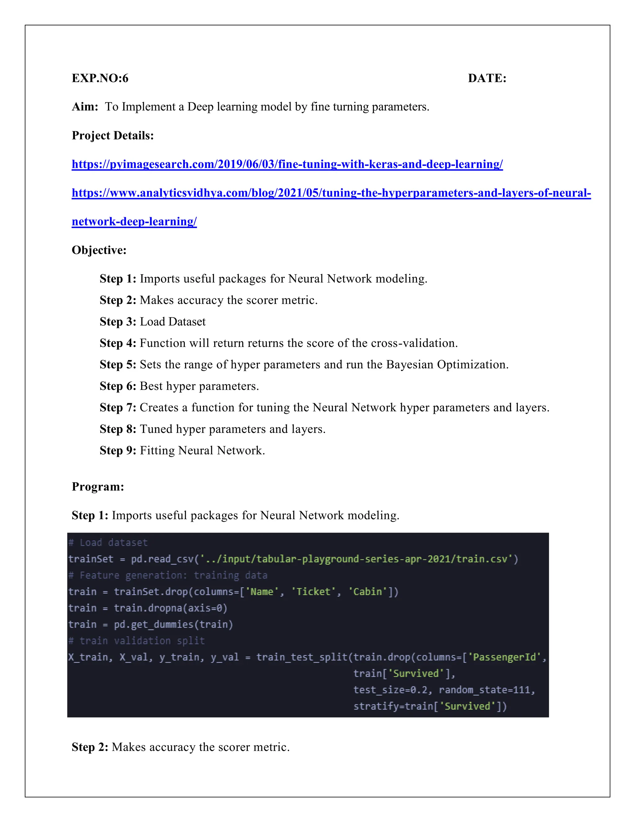 EXP.NO:6 DATE:
Aim: To Implement a Deep learning model by fine turning parameters.
Project Details:
https://pyimagesearch.com/2019/06/03/fine-tuning-with-keras-and-deep-learning/
https://www.analyticsvidhya.com/blog/2021/05/tuning-the-hyperparameters-and-layers-of-neural-
network-deep-learning/
Objective:
Step 1: Imports useful packages for Neural Network modeling.
Step 2: Makes accuracy the scorer metric.
Step 3: Load Dataset
Step 4: Function will return returns the score of the cross-validation.
Step 5: Sets the range of hyper parameters and run the Bayesian Optimization.
Step 6: Best hyper parameters.
Step 7: Creates a function for tuning the Neural Network hyper parameters and layers.
Step 8: Tuned hyper parameters and layers.
Step 9: Fitting Neural Network.
Program:
Step 1: Imports useful packages for Neural Network modeling.
Step 2: Makes accuracy the scorer metric.
 