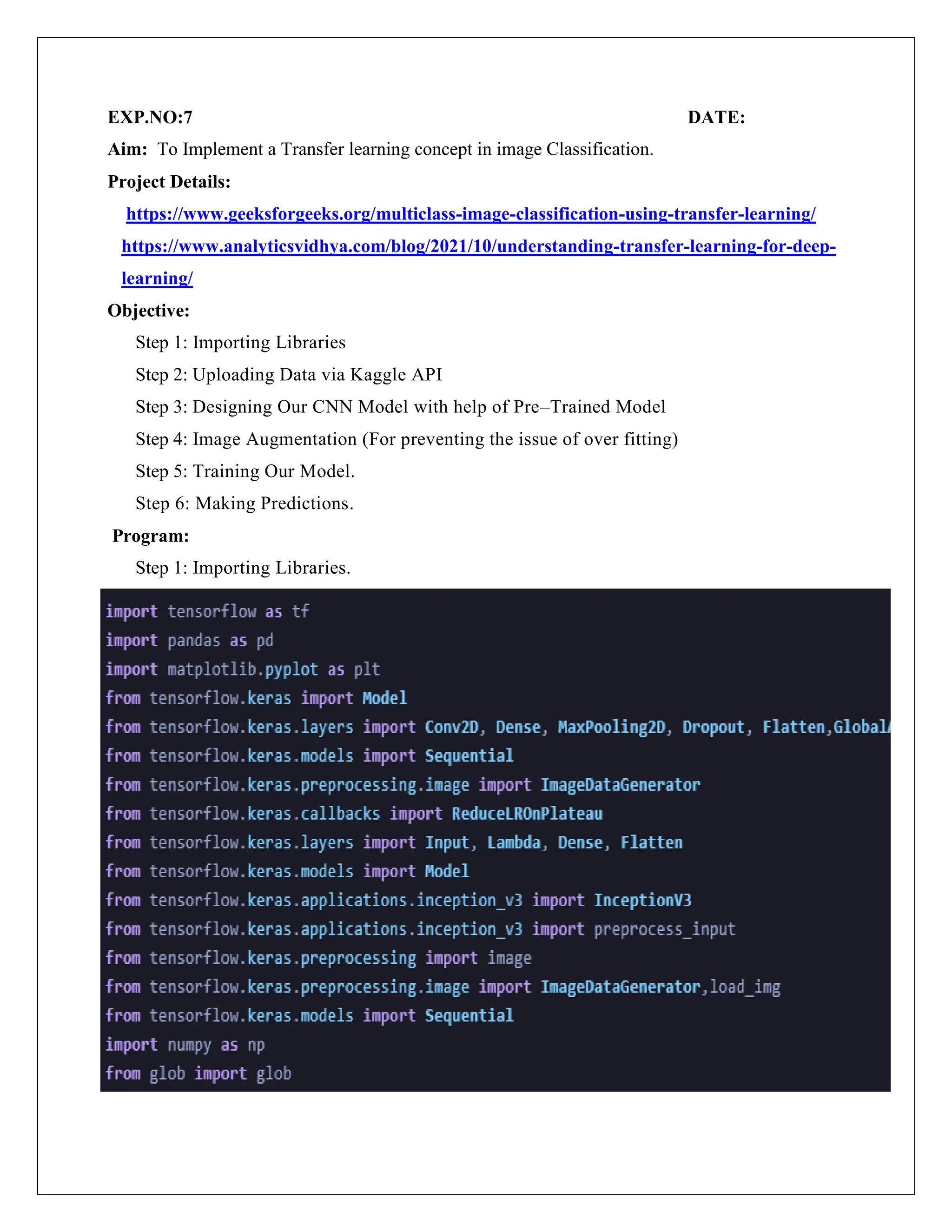 EXP.NO:7 DATE:
Aim: To Implement a Transfer learning concept in image Classification.
Project Details:
https://www.geeksforgeeks.org/multiclass-image-classification-using-transfer-learning/
https://www.analyticsvidhya.com/blog/2021/10/understanding-transfer-learning-for-deep-
learning/
Objective:
Step 1: Importing Libraries
Step 2: Uploading Data via Kaggle API
Step 3: Designing Our CNN Model with help of Pre–Trained Model
Step 4: Image Augmentation (For preventing the issue of over fitting)
Step 5: Training Our Model.
Step 6: Making Predictions.
Program:
Step 1: Importing Libraries.
 