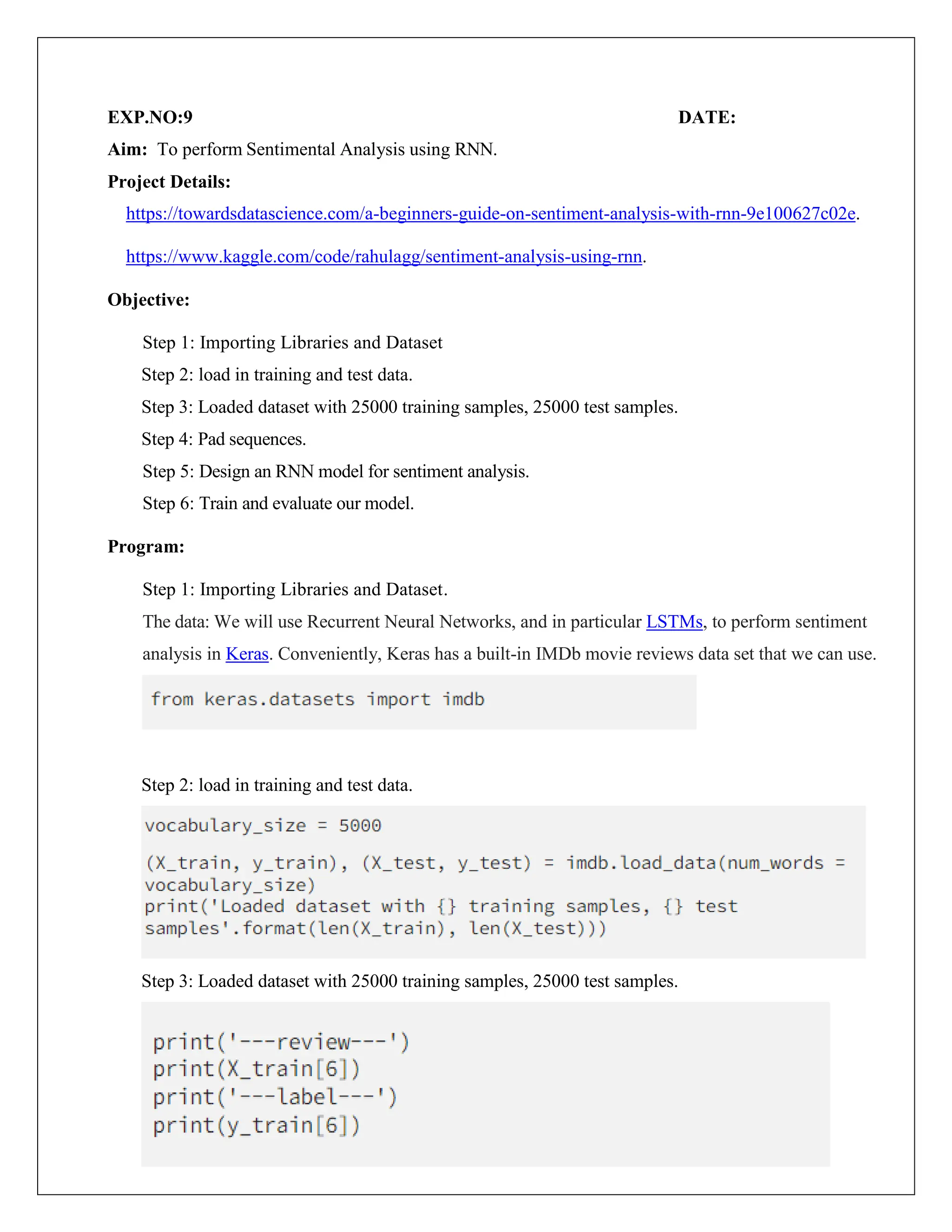 EXP.NO:9 DATE:
Aim: To perform Sentimental Analysis using RNN.
Project Details:
https://towardsdatascience.com/a-beginners-guide-on-sentiment-analysis-with-rnn-9e100627c02e.
https://www.kaggle.com/code/rahulagg/sentiment-analysis-using-rnn.
Objective:
Step 1: Importing Libraries and Dataset
Step 2: load in training and test data.
Step 3: Loaded dataset with 25000 training samples, 25000 test samples.
Step 4: Pad sequences.
Step 5: Design an RNN model for sentiment analysis.
Step 6: Train and evaluate our model.
Program:
Step 1: Importing Libraries and Dataset.
The data: We will use Recurrent Neural Networks, and in particular LSTMs, to perform sentiment
analysis in Keras. Conveniently, Keras has a built-in IMDb movie reviews data set that we can use.
Step 2: load in training and test data.
Step 3: Loaded dataset with 25000 training samples, 25000 test samples.
 