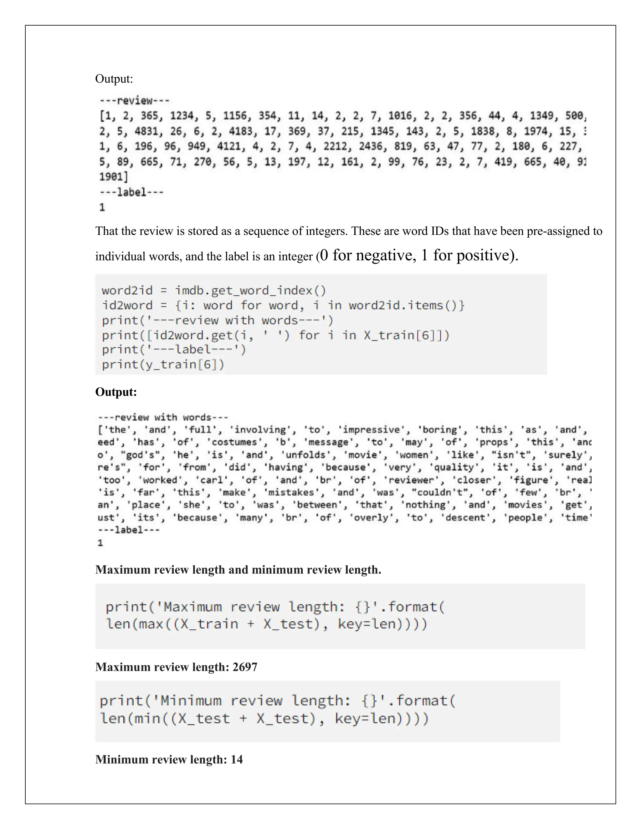 Output:
That the review is stored as a sequence of integers. These are word IDs that have been pre-assigned to
individual words, and the label is an integer (0 for negative, 1 for positive).
Output:
Maximum review length and minimum review length.
Maximum review length: 2697
Minimum review length: 14
 