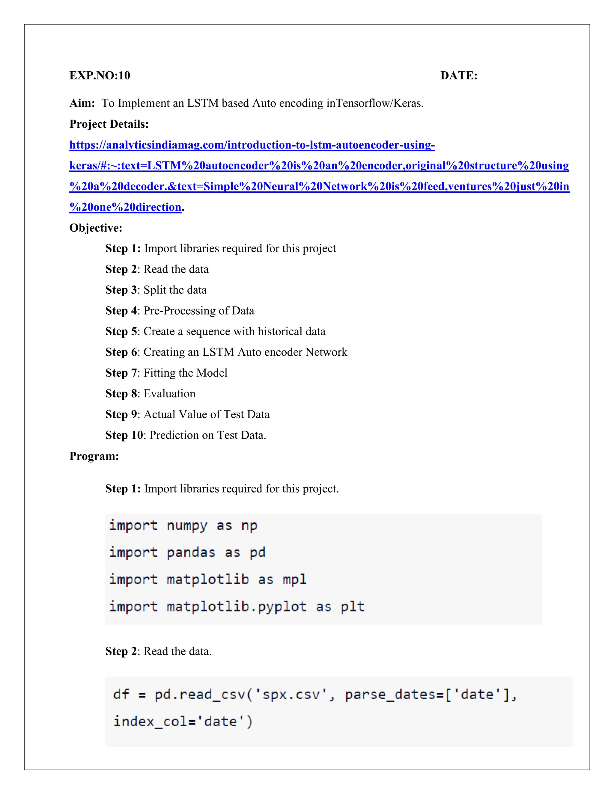 EXP.NO:10 DATE:
Aim: To Implement an LSTM based Auto encoding inTensorflow/Keras.
Project Details:
https://analyticsindiamag.com/introduction-to-lstm-autoencoder-using-
keras/#:~:text=LSTM%20autoencoder%20is%20an%20encoder,original%20structure%20using
%20a%20decoder.&text=Simple%20Neural%20Network%20is%20feed,ventures%20just%20in
%20one%20direction.
Objective:
Step 1: Import libraries required for this project
Step 2: Read the data
Step 3: Split the data
Step 4: Pre-Processing of Data
Step 5: Create a sequence with historical data
Step 6: Creating an LSTM Auto encoder Network
Step 7: Fitting the Model
Step 8: Evaluation
Step 9: Actual Value of Test Data
Step 10: Prediction on Test Data.
Program:
Step 1: Import libraries required for this project.
Step 2: Read the data.
 
