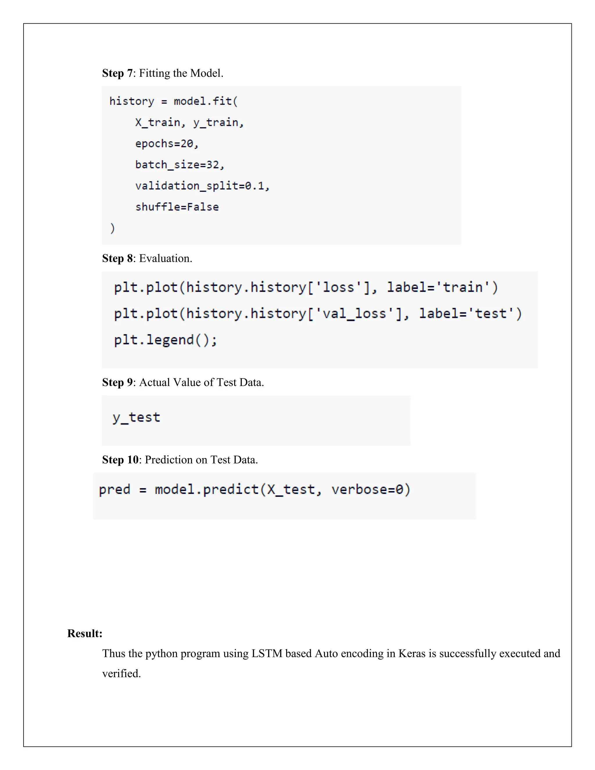 Step 7: Fitting the Model.
Step 8: Evaluation.
Step 9: Actual Value of Test Data.
Step 10: Prediction on Test Data.
Result:
Thus the python program using LSTM based Auto encoding in Keras is successfully executed and
verified.
 