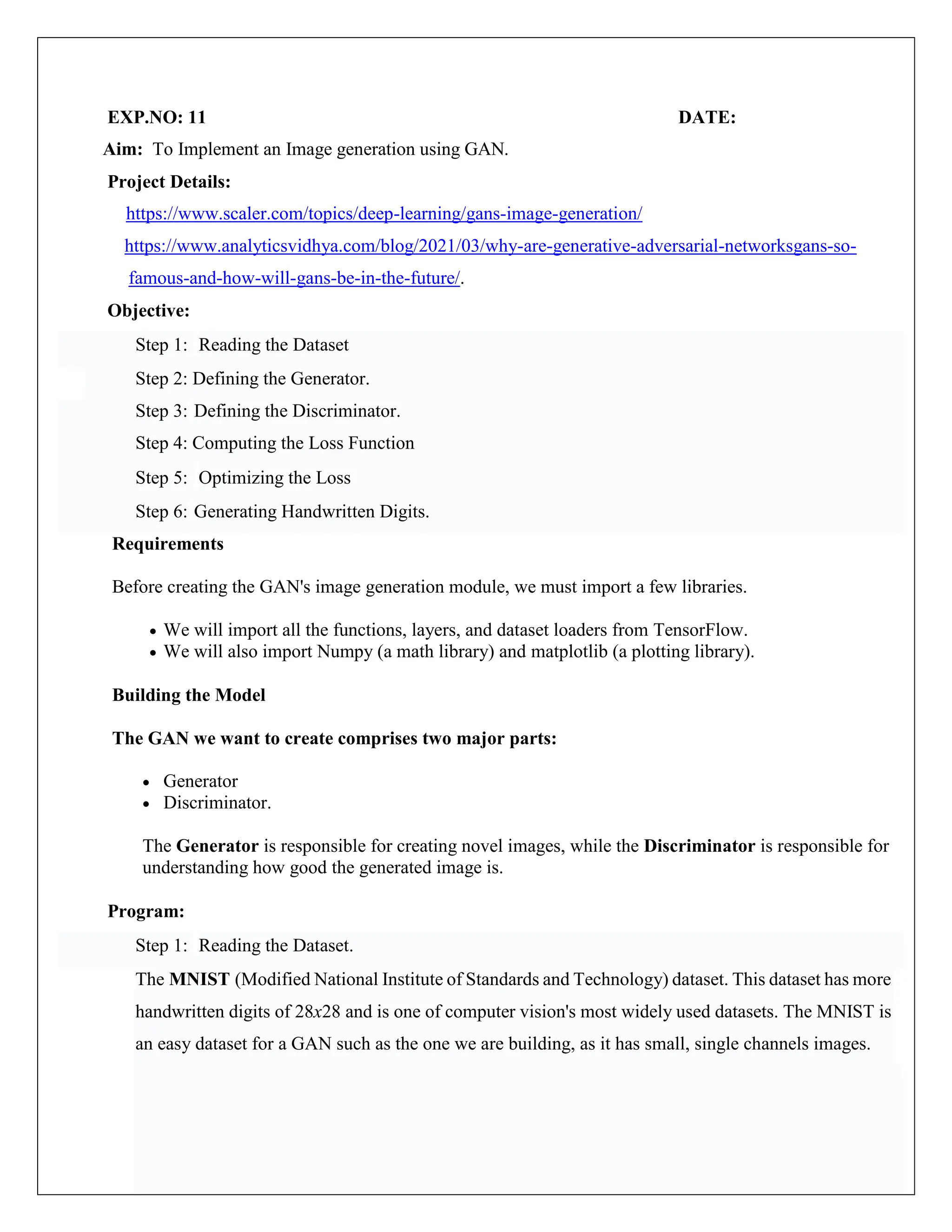 EXP.NO: 11 DATE:
Aim: To Implement an Image generation using GAN.
Project Details:
https://www.scaler.com/topics/deep-learning/gans-image-generation/
https://www.analyticsvidhya.com/blog/2021/03/why-are-generative-adversarial-networksgans-so-
famous-and-how-will-gans-be-in-the-future/.
Objective:
Step 1: Reading the Dataset
Step 2: Defining the Generator.
Step 3: Defining the Discriminator.
Step 4: Computing the Loss Function
Step 5: Optimizing the Loss
Step 6: Generating Handwritten Digits.
Requirements
Before creating the GAN's image generation module, we must import a few libraries.
 We will import all the functions, layers, and dataset loaders from TensorFlow.
 We will also import Numpy (a math library) and matplotlib (a plotting library).
Building the Model
The GAN we want to create comprises two major parts:
 Generator
 Discriminator.
The Generator is responsible for creating novel images, while the Discriminator is responsible for
understanding how good the generated image is.
Program:
Step 1: Reading the Dataset.
The MNIST (Modified National Institute of Standards and Technology) dataset. This dataset has more
handwritten digits of 28x28 and is one of computer vision's most widely used datasets. The MNIST is
an easy dataset for a GAN such as the one we are building, as it has small, single channels images.
 