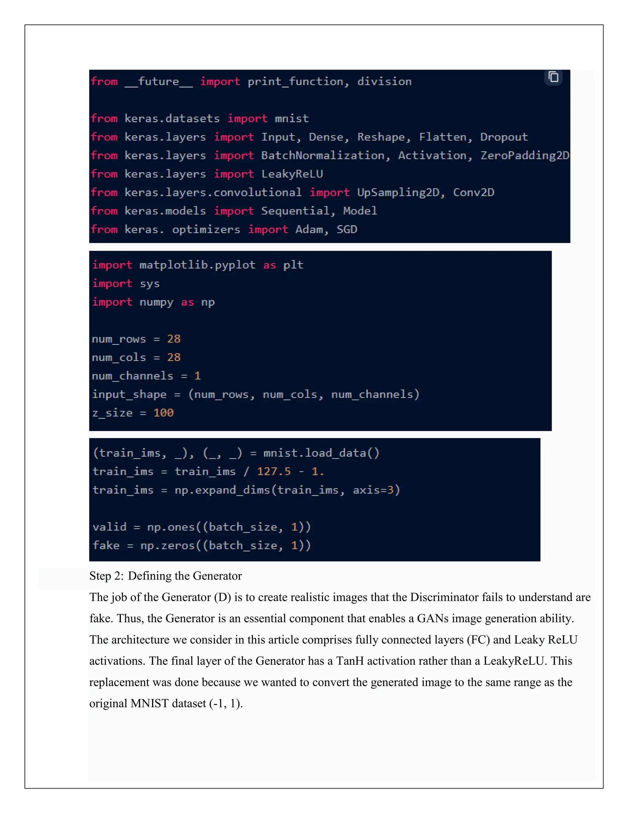 Step 2: Defining the Generator
The job of the Generator (D) is to create realistic images that the Discriminator fails to understand are
fake. Thus, the Generator is an essential component that enables a GANs image generation ability.
The architecture we consider in this article comprises fully connected layers (FC) and Leaky ReLU
activations. The final layer of the Generator has a TanH activation rather than a LeakyReLU. This
replacement was done because we wanted to convert the generated image to the same range as the
original MNIST dataset (-1, 1).
 