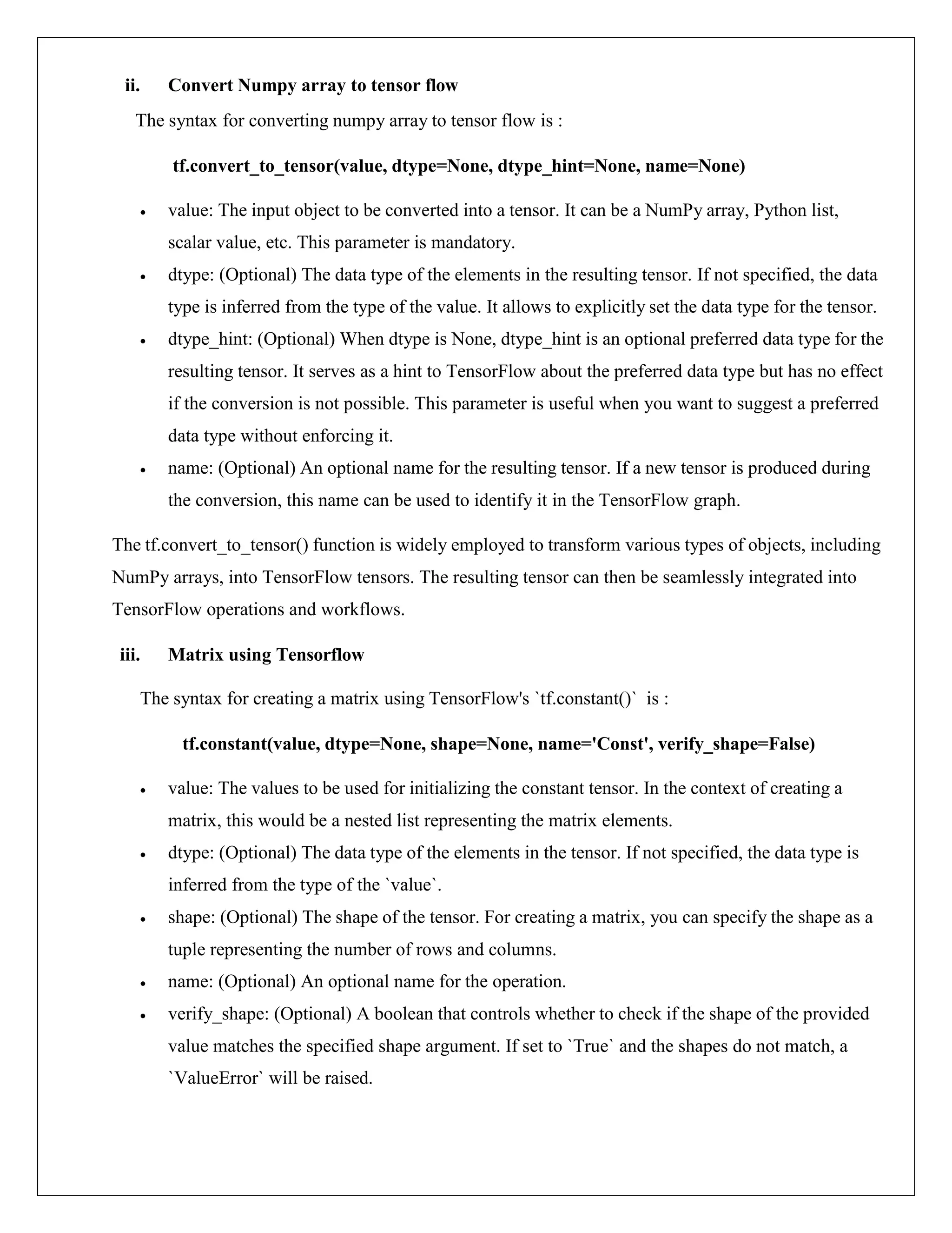 ii. Convert Numpy array to tensor flow
The syntax for converting numpy array to tensor flow is :
tf.convert_to_tensor(value, dtype=None, dtype_hint=None, name=None)
 value: The input object to be converted into a tensor. It can be a NumPy array, Python list,
scalar value, etc. This parameter is mandatory.
 dtype: (Optional) The data type of the elements in the resulting tensor. If not specified, the data
type is inferred from the type of the value. It allows to explicitly set the data type for the tensor.
 dtype_hint: (Optional) When dtype is None, dtype_hint is an optional preferred data type for the
resulting tensor. It serves as a hint to TensorFlow about the preferred data type but has no effect
if the conversion is not possible. This parameter is useful when you want to suggest a preferred
data type without enforcing it.
 name: (Optional) An optional name for the resulting tensor. If a new tensor is produced during
the conversion, this name can be used to identify it in the TensorFlow graph.
The tf.convert_to_tensor() function is widely employed to transform various types of objects, including
NumPy arrays, into TensorFlow tensors. The resulting tensor can then be seamlessly integrated into
TensorFlow operations and workflows.
iii. Matrix using Tensorflow
The syntax for creating a matrix using TensorFlow's `tf.constant()` is :
tf.constant(value, dtype=None, shape=None, name='Const', verify_shape=False)
 value: The values to be used for initializing the constant tensor. In the context of creating a
matrix, this would be a nested list representing the matrix elements.
 dtype: (Optional) The data type of the elements in the tensor. If not specified, the data type is
inferred from the type of the `value`.
 shape: (Optional) The shape of the tensor. For creating a matrix, you can specify the shape as a
tuple representing the number of rows and columns.
 name: (Optional) An optional name for the operation.
 verify_shape: (Optional) A boolean that controls whether to check if the shape of the provided
value matches the specified shape argument. If set to `True` and the shapes do not match, a
`ValueError` will be raised.
 