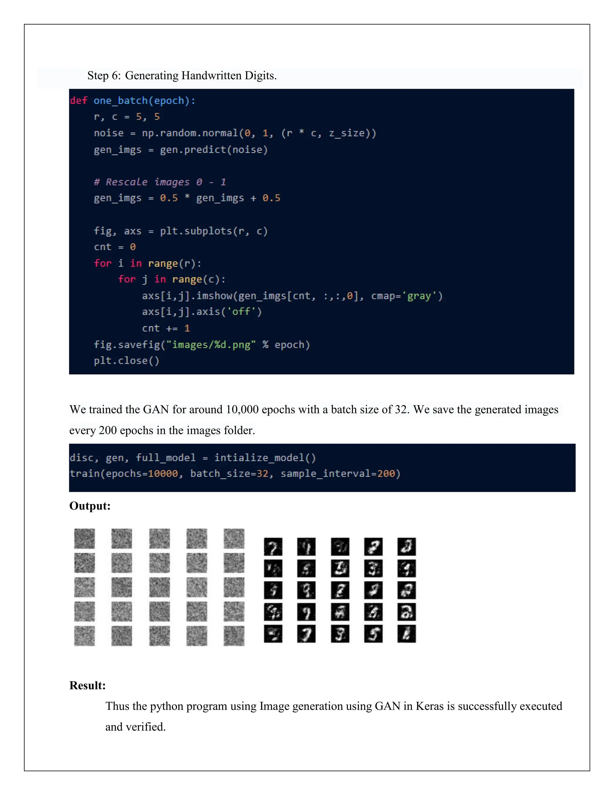 Step 6: Generating Handwritten Digits.
We trained the GAN for around 10,000 epochs with a batch size of 32. We save the generated images
every 200 epochs in the images folder.
Output:
Result:
Thus the python program using Image generation using GAN in Keras is successfully executed
and verified.
 