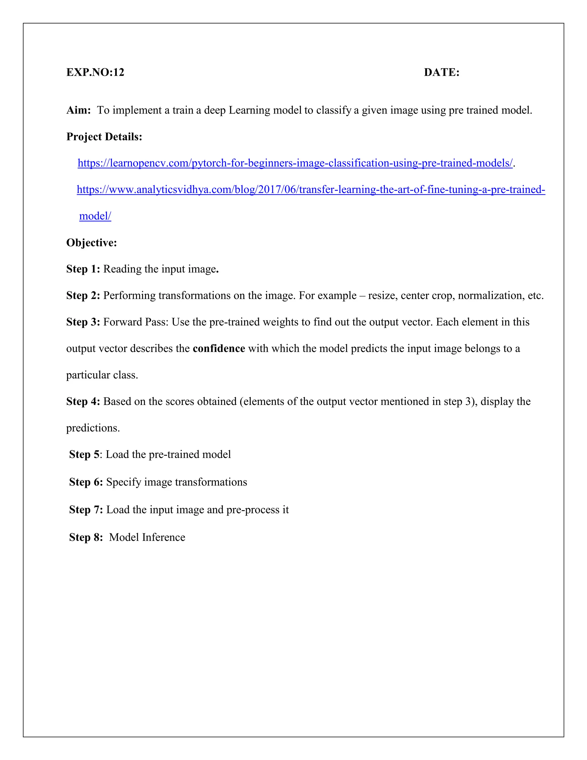 EXP.NO:12 DATE:
Aim: To implement a train a deep Learning model to classify a given image using pre trained model.
Project Details:
https://learnopencv.com/pytorch-for-beginners-image-classification-using-pre-trained-models/.
https://www.analyticsvidhya.com/blog/2017/06/transfer-learning-the-art-of-fine-tuning-a-pre-trained-
model/
Objective:
Step 1: Reading the input image.
Step 2: Performing transformations on the image. For example – resize, center crop, normalization, etc.
Step 3: Forward Pass: Use the pre-trained weights to find out the output vector. Each element in this
output vector describes the confidence with which the model predicts the input image belongs to a
particular class.
Step 4: Based on the scores obtained (elements of the output vector mentioned in step 3), display the
predictions.
Step 5: Load the pre-trained model
Step 6: Specify image transformations
Step 7: Load the input image and pre-process it
Step 8: Model Inference
 