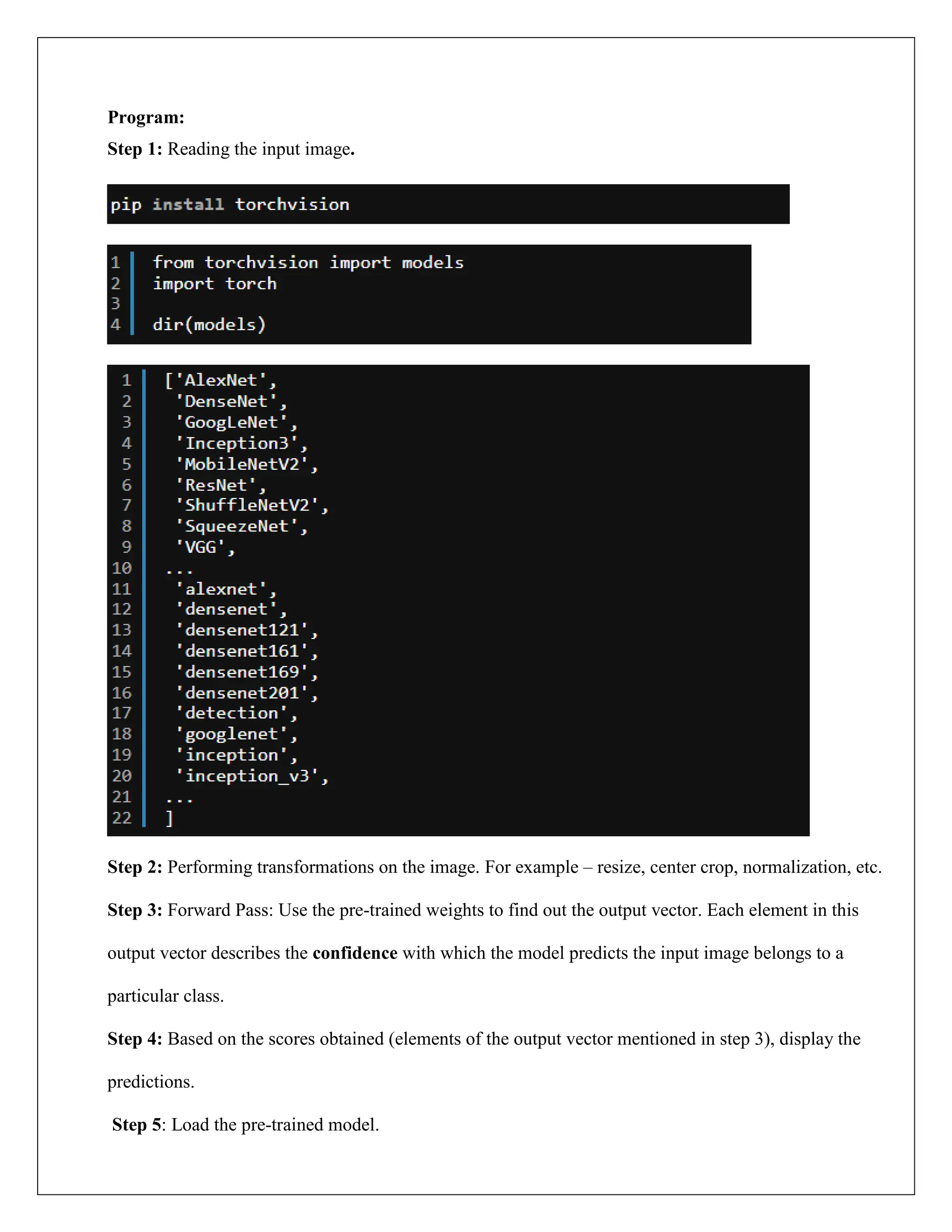Program:
Step 1: Reading the input image.
Step 2: Performing transformations on the image. For example – resize, center crop, normalization, etc.
Step 3: Forward Pass: Use the pre-trained weights to find out the output vector. Each element in this
output vector describes the confidence with which the model predicts the input image belongs to a
particular class.
Step 4: Based on the scores obtained (elements of the output vector mentioned in step 3), display the
predictions.
Step 5: Load the pre-trained model.
 