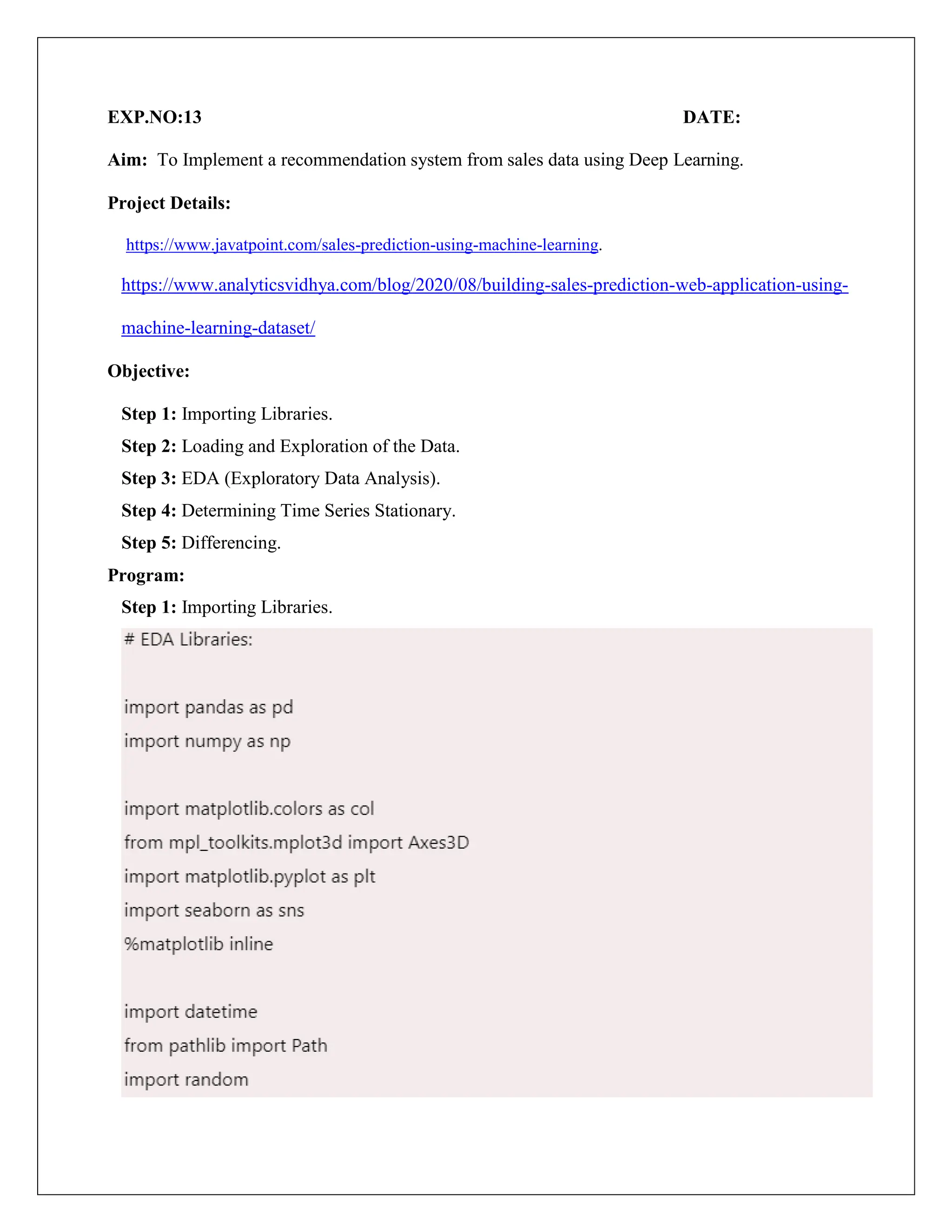 EXP.NO:13 DATE:
Aim: To Implement a recommendation system from sales data using Deep Learning.
Project Details:
https://www.javatpoint.com/sales-prediction-using-machine-learning.
https://www.analyticsvidhya.com/blog/2020/08/building-sales-prediction-web-application-using-
machine-learning-dataset/
Objective:
Step 1: Importing Libraries.
Step 2: Loading and Exploration of the Data.
Step 3: EDA (Exploratory Data Analysis).
Step 4: Determining Time Series Stationary.
Step 5: Differencing.
Program:
Step 1: Importing Libraries.
 