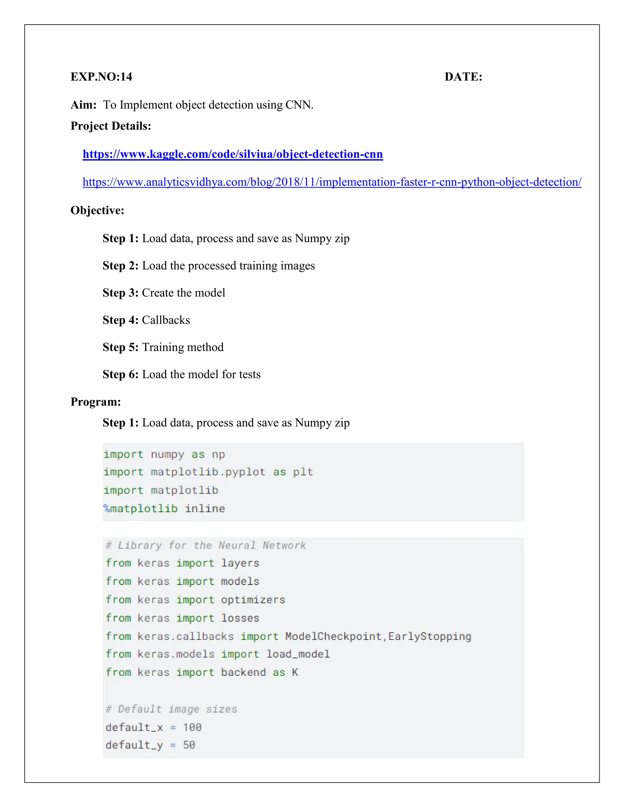 EXP.NO:14 DATE:
Aim: To Implement object detection using CNN.
Project Details:
https://www.kaggle.com/code/silviua/object-detection-cnn
https://www.analyticsvidhya.com/blog/2018/11/implementation-faster-r-cnn-python-object-detection/
Objective:
Step 1: Load data, process and save as Numpy zip
Step 2: Load the processed training images
Step 3: Create the model
Step 4: Callbacks
Step 5: Training method
Step 6: Load the model for tests
Program:
Step 1: Load data, process and save as Numpy zip
 