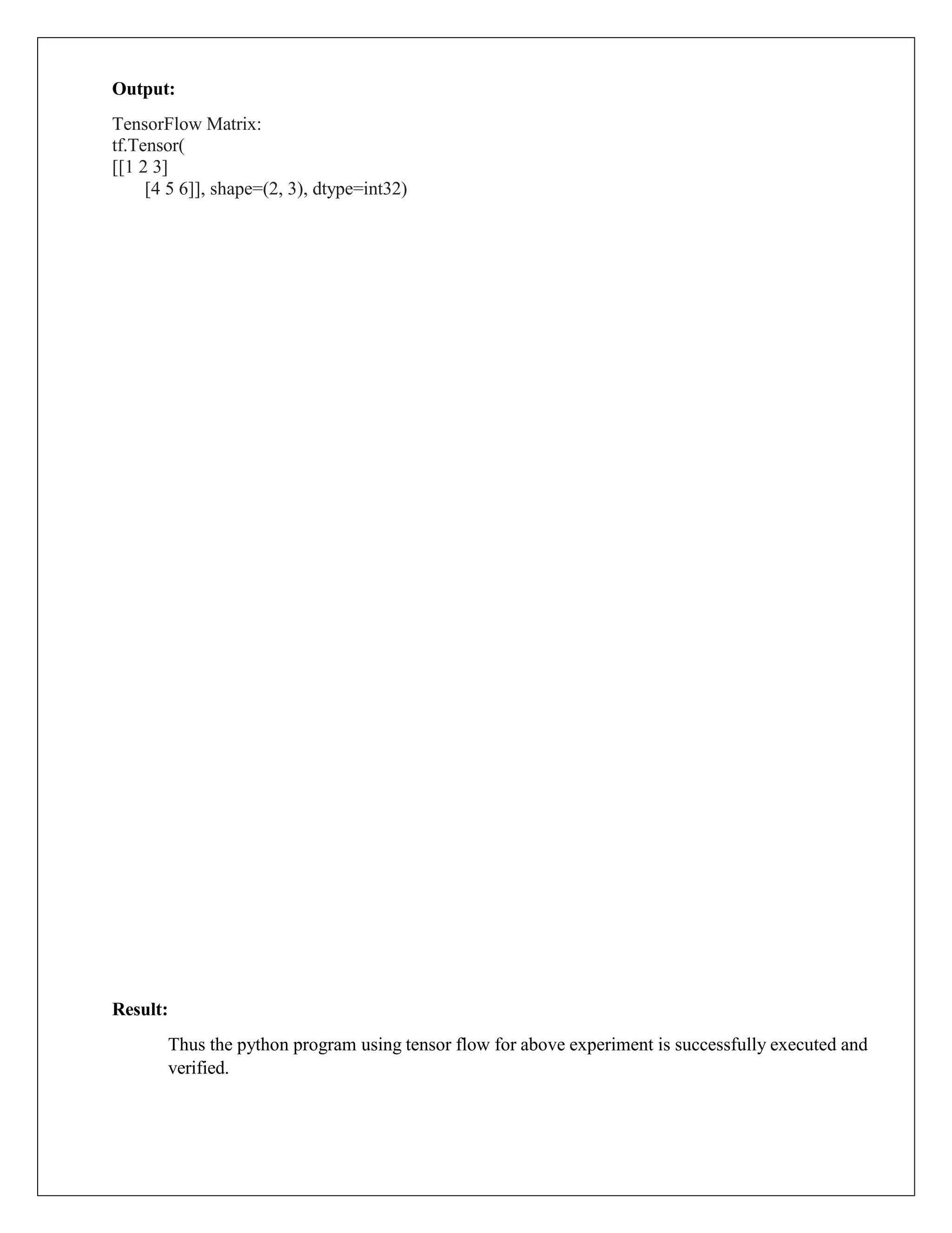 Output:
TensorFlow Matrix:
tf.Tensor(
[[1 2 3]
[4 5 6]], shape=(2, 3), dtype=int32)
Result:
Thus the python program using tensor flow for above experiment is successfully executed and
verified.
 