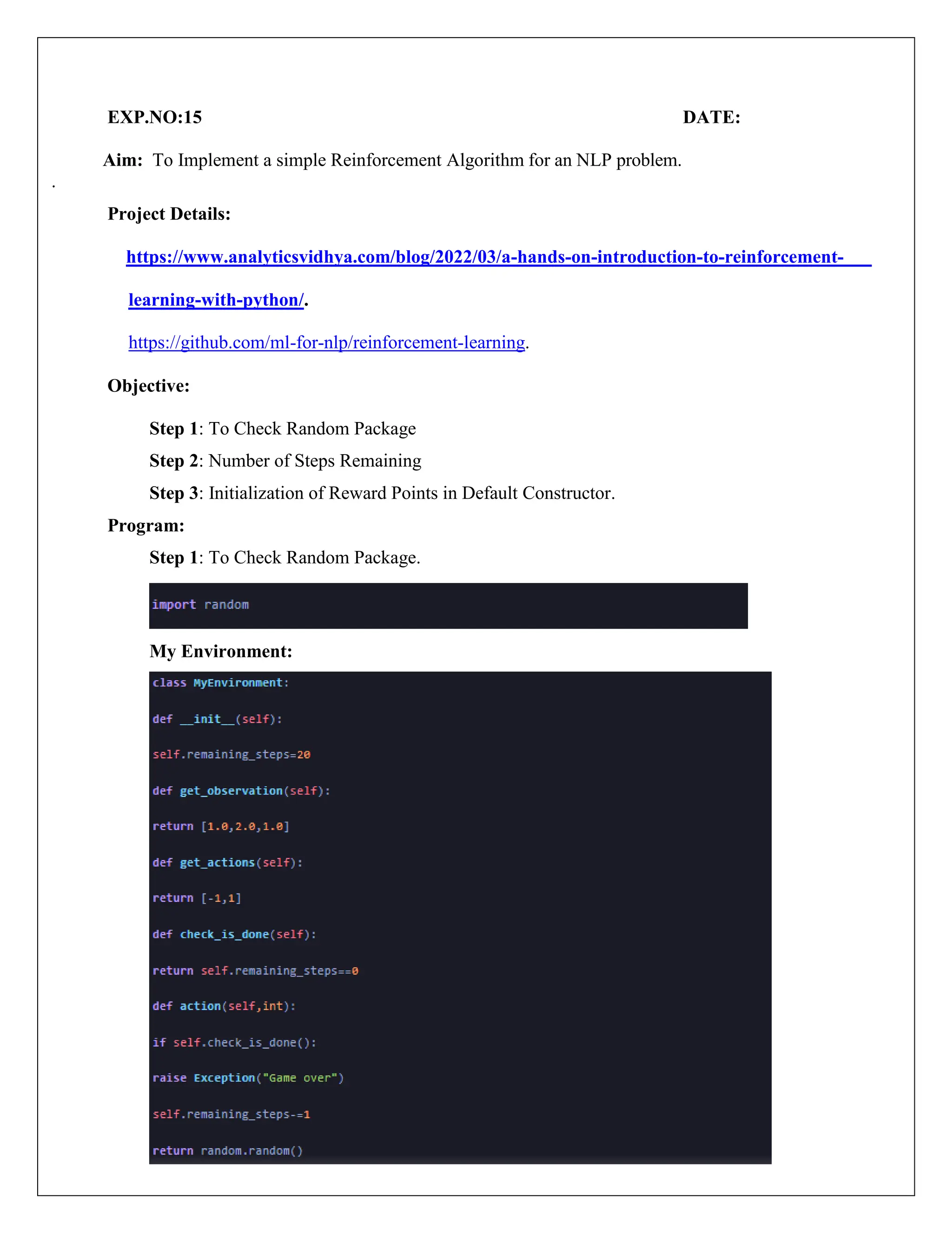 EXP.NO:15 DATE:
Aim: To Implement a simple Reinforcement Algorithm for an NLP problem.
.
Project Details:
https://www.analyticsvidhya.com/blog/2022/03/a-hands-on-introduction-to-reinforcement-
learning-with-python/.
https://github.com/ml-for-nlp/reinforcement-learning.
Objective:
Step 1: To Check Random Package
Step 2: Number of Steps Remaining
Step 3: Initialization of Reward Points in Default Constructor.
Program:
Step 1: To Check Random Package.
My Environment:
 