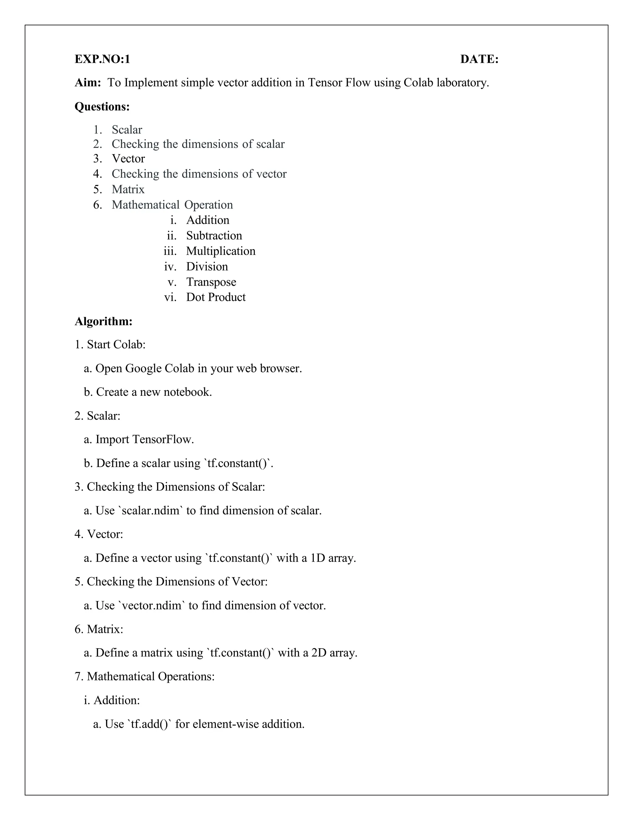 EXP.NO:1 DATE:
Aim: To Implement simple vector addition in Tensor Flow using Colab laboratory.
Questions:
1. Scalar
2. Checking the dimensions of scalar
3. Vector
4. Checking the dimensions of vector
5. Matrix
6. Mathematical Operation
i. Addition
ii. Subtraction
iii. Multiplication
iv. Division
v. Transpose
vi. Dot Product
Algorithm:
1. Start Colab:
a. Open Google Colab in your web browser.
b. Create a new notebook.
2. Scalar:
a. Import TensorFlow.
b. Define a scalar using `tf.constant()`.
3. Checking the Dimensions of Scalar:
a. Use `scalar.ndim` to find dimension of scalar.
4. Vector:
a. Define a vector using `tf.constant()` with a 1D array.
5. Checking the Dimensions of Vector:
a. Use `vector.ndim` to find dimension of vector.
6. Matrix:
a. Define a matrix using `tf.constant()` with a 2D array.
7. Mathematical Operations:
i. Addition:
a. Use `tf.add()` for element-wise addition.
 