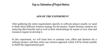 Exp 02: Estimation of Project Metrics
AIM OF THE EXPERIMENT
After gathering the entire requirements specific to software project usually we need
to think about different solution strategy for the project. Expert business analysts are
analyzing their benefits and as well as their shortcomings by means of cost, time and
resources require to develop it.
In this experiment, we will learn how to estimate cost, effort and duration for a
software project, and then select one solution approach which will be found suitable
to fulfill the organizational goal.
 