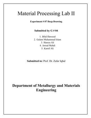 Material Processing Lab II
Experiment # 07 Deep Drawing
Submitted by G # 04
1. Bilal Dawood
2. Gulam Muhammad Islam
3. Hamza Ali
4. Jawad Mehdi
5. Kamil Ali
Submitted to: Prof. Dr. Zafar Iqbal
Department of Metallurgy and Materials
Engineering
 