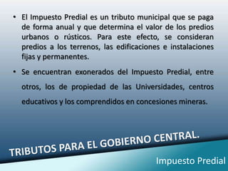 El Impuesto Predial es un tributo municipal que se paga de forma anual y que determina el valor de los predios urbanos o rústicos. Para este efecto, se consideran predios a los terrenos, las edificaciones e instalaciones fijas y permanentes.Se encuentran exonerados del Impuesto Predial, entre otros, los de propiedad de las Universidades, centros educativos y los comprendidos en concesiones mineras.TRIBUTOS PARA EL GOBIERNO CENTRAL.Impuesto Predial