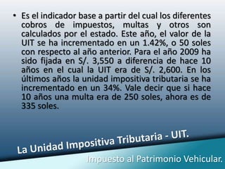 Es el indicador base a partir del cual los diferentes cobros de impuestos, multas y otros son calculados por el estado. Este año, el valor de la UIT se ha incrementado en un 1.42%, o 50 soles con respecto al año anterior. Para el año 2009 ha sido fijada en S/. 3,550 a diferencia de hace 10 años en el cual la UIT era de S/. 2,600. En los últimos años la unidad impositiva tributaria se ha incrementado en un 34%. Vale decir que si hace 10 años una multa era de 250 soles, ahora es de 335 soles.La Unidad Impositiva Tributaria - UIT.Impuesto al Patrimonio Vehicular.