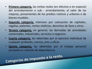 Primera categoría, las rentas reales (en efectivo o en especie) del arrendamiento o sub - arrendamiento, el valor de las mejoras, provenientes de los predios rústicos y urbanos o de bienes muebles. Segunda categoría, intereses por colocación de capitales, regalías, patentes, rentas vitalicias, derechos de llave y otros. Tercera categoría, en general, las derivadas de actividades comerciales, industriales, servicios o negocios. Cuarta categoría, las obtenidas por el ejercicio individual de cualquier profesión, ciencia, arte u oficio. Quinta categoría, las obtenidas por el trabajo personal prestado en relación de dependencia.Categorías de impuesto a la renta.