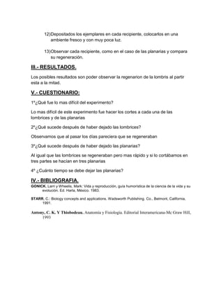 12) Depositados los ejemplares en cada recipiente, colocarlos en una
            ambiente fresco y con muy poca luz.

        13) Observar cada recipiente, como en el caso de las planarias y compara
            su regeneración.

III.- RESULTADOS.
Los posibles resultados son poder observar la regenarion de la lombris al partir
esta a la mitad.

V.- CUESTIONARIO:
1º¿Qué fue lo mas difícil del experimento?

Lo mas difícil de este experimento fue hacer los cortes a cada una de las
lombrices y de las planarias

2º¿Qué sucede después de haber dejado las lombrices?

Observamos que al pasar los días pareciera que se regeneraban

3º¿Qué sucede después de haber dejado las planarias?

Al igual que las lombrices se regeneraban pero mas rápido y si lo cortábamos en
tres partes se hacían en tres planarias

4º ¿Cuánto tiempo se debe dejar las planarias?

IV.- BIBLIOGRAFIA.
GONICK, Larri y Wheelis, Mark: Vida y reproducción, guía humorística de la ciencia de la vida y su
     evolución. Ed. Harla, México. 1983.

STARR, C.: Biology concepts and applications. Wadsworth Publishing. Co., Belmont, California,
     1991.

Antony, C. K. Y Thiobodeau. Anatomía y Fisiología. Editorial Interamericana-Mc Graw Hill,
     1993
 