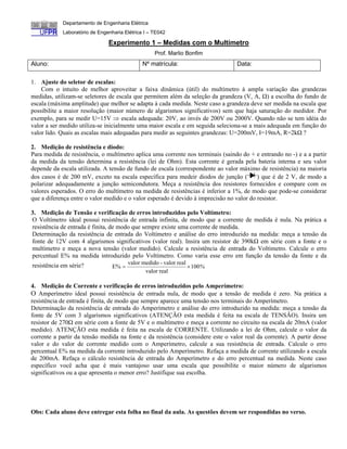 Departamento de Engenharia Elétrica
            Laboratório de Engenharia Elétrica I – TE042

                               Experimento 1 – Medidas com o Multímetro
                                                   Prof. Marlio Bonfim
Aluno:                                        Nº matrícula:                       Data:

1. Ajuste do seletor de escalas:
    Com o intuito de melhor aproveitar a faixa dinâmica (útil) do multímetro à ampla variação das grandezas
medidas, utilizam-se seletores de escala que permitem além da seleção da grandeza (V, A, Ω) a escolha do fundo de
escala (máxima amplitude) que melhor se adapta à cada medida. Neste caso a grandeza deve ser medida na escala que
possibilite a maior resolução (maior número de algarismos significativos) sem que haja saturação do medidor. Por
exemplo, para se medir U=15V ⇒ escala adequada: 20V, ao invés de 200V ou 2000V. Quando não se tem idéia do
valor a ser medido utiliza-se inicialmente uma maior escala e em seguida seleciona-se a mais adequada em função do
valor lido. Quais as escalas mais adequadas para medir as seguintes grandezas: U=200mV, I=19mA, R=2kΩ ?

2. Medição de resistência e diodo:
Para medida de resistência, o multímetro aplica uma corrente nos terminais (saindo do + e entrando no -) e a a partir
da medida da tensão determina a resistência (lei de Ohm). Esta corrente é gerada pela bateria interna e seu valor
depende da escala utilizada. A tensão de fundo de escala (correspondente ao valor máximo de resistência) na maioria
dos casos é de 200 mV, exceto na escala específica para medeir diodos de junção (         ) que é de 2 V, de modo a
polarizar adequadamente a junção semicondutora. Meça a resistência dos resistores fornecidos e compare com os
valores esperados. O erro do multímetro na medida de resistências é inferior a 1%, de modo que pode-se considerar
que a diferença entre o valor medido e o valor esperado é devido à imprecisão no valor do resistor.

3. Medição de Tensão e verificação de erros introduzidos pelo Voltímetro:
O Voltímetro ideal possui resistência de entrada infinita, de modo que a corrente de medida é nula. Na prática a
resistência de entrada é finita, de modo que sempre existe uma corrente de medida.
Determinação da resistência de entrada do Voltímetro e análise do erro introduzido na medida: meça a tensão da
fonte de 12V com 4 algarismos significativos (valor real). Insira um resistor de 390kΩ em série com a fonte e o
multímetro e meça a nova tensão (valor medido). Calcule a resistência de entrada do Voltímetro. Calcule o erro
percentual E% na medida introduzido pelo Voltímetro. Como varia esse erro em função da tensão da fonte e da
resistência em série?                   valor medido - valor real
                                 E% =                             × 100%
                                               valor real

4. Medição de Corrente e verificação de erros introduzidos pelo Amperímetro:
O Amperímetro ideal possui resistência de entrada nula, de modo que a tensão de medida é zero. Na prática a
resistência de entrada é finita, de modo que sempre aparece uma tensão nos terminais do Amperímetro.
Determinação da resistência de entrada do Amperímetro e análise do erro introduzido na medida: meça a tensão da
fonte de 5V com 3 algarismos significativos (ATENÇÃO esta medida é feita na escala de TENSÃO). Insira um
resistor de 270Ω em série com a fonte de 5V e o multímetro e meça a corrente no circuito na escala de 20mA (valor
medido). ATENÇÃO esta medida é feita na escala de CORRENTE. Utilizando a lei de Ohm, calcule o valor da
corrente a partir da tensão medida na fonte e da resistência (considere este o valor real da corrente). A partir desse
valor e do valor de corrente medido com o Amperímetro, calcule a sua resistência de entrada. Calcule o erro
percentual E% na medida da corrente introduzido pelo Amperímetro. Refaça a medida de corrente utilizando a escala
de 200mA. Refaça o cálculo resistência de entrada do Amperímetro e do erro percentual na medida. Neste caso
específico você acha que é mais vantajoso usar uma escala que possibilite o maior número de algarismos
significativos ou a que apresenta o menor erro? Justifique sua escolha.




Obs: Cada aluno deve entregar esta folha no final da aula. As questões devem ser respondidas no verso.
 