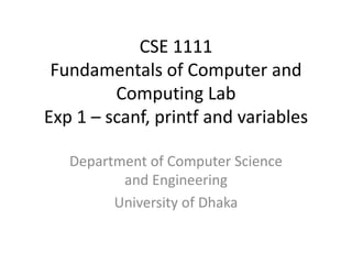 CSE 1111
Fundamentals of Computer and
Computing Lab
Exp 1 – scanf, printf and variables
Department of Computer Science
and Engineering
University of Dhaka
 