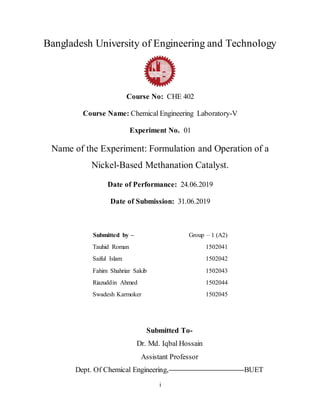 i
Bangladesh University of Engineering and Technology
Course No: CHE 402
Course Name: Chemical Engineering Laboratory-V
Experiment No. 01
Name of the Experiment: Formulation and Operation of a
Nickel-Based Methanation Catalyst.
Date of Performance: 24.06.2019
Date of Submission: 31.06.2019
Submitted by – Group – 1 (A2)
Tauhid Roman 1502041
Saiful Islam 1502042
Fahim Shahriar Sakib 1502043
Riazuddin Ahmed 1502044
Swadesh Karmoker 1502045
Submitted To-
Dr. Md. Iqbal Hossain
Assistant Professor
Dept. Of Chemical Engineering, BUET
 