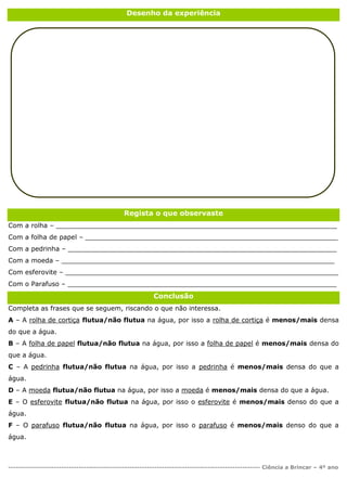 ---------------------------------------------------------------------------------------------------- Ciência a Brincar – 4º ano
Desenho da experiência
Regista o que observaste
Com a rolha – _____________________________________________________________________
Com a folha de papel – ______________________________________________________________
Com a pedrinha – __________________________________________________________________
Com a moeda – ___________________________________________________________________
Com esferovite – ___________________________________________________________________
Com o Parafuso – __________________________________________________________________
Conclusão
Completa as frases que se seguem, riscando o que não interessa.
A – A rolha de cortiça flutua/não flutua na água, por isso a rolha de cortiça é menos/mais densa
do que a água.
B – A folha de papel flutua/não flutua na água, por isso a folha de papel é menos/mais densa do
que a água.
C – A pedrinha flutua/não flutua na água, por isso a pedrinha é menos/mais densa do que a
água.
D – A moeda flutua/não flutua na água, por isso a moeda é menos/mais densa do que a água.
E – O esferovite flutua/não flutua na água, por isso o esferovite é menos/mais denso do que a
água.
F – O parafuso flutua/não flutua na água, por isso o parafuso é menos/mais denso do que a
água.
 
