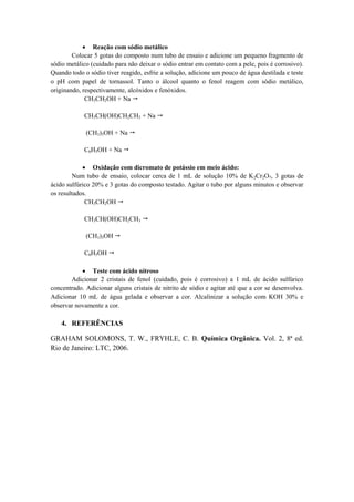  Reação com sódio metálico
Colocar 5 gotas do composto num tubo de ensaio e adicione um pequeno fragmento de
sódio metálico (cuidado para não deixar o sódio entrar em contato com a pele, pois é corrosivo).
Quando todo o sódio tiver reagido, esfrie a solução, adicione um pouco de água destilada e teste
o pH com papel de tornassol. Tanto o álcool quanto o fenol reagem com sódio metálico,
originando, respectivamente, alcóxidos e fenóxidos.
CH3CH2OH + Na 
CH3CH(OH)CH2CH3 + Na 
(CH3)3OH + Na 
C6H5OH + Na 
 Oxidação com dicromato de potássio em meio ácido:
Num tubo de ensaio, colocar cerca de 1 mL de solução 10% de K2Cr2O7, 3 gotas de
ácido sulfúrico 20% e 3 gotas do composto testado. Agitar o tubo por alguns minutos e observar
os resultados.
CH3CH2OH 
CH3CH(OH)CH2CH3 
(CH3)3OH 
C6H5OH 
 Teste com ácido nitroso
Adicionar 2 cristais de fenol (cuidado, pois é corrosivo) a 1 mL de ácido sulfúrico
concentrado. Adicionar alguns cristais de nitrito de sódio e agitar até que a cor se desenvolva.
Adicionar 10 mL de água gelada e observar a cor. Alcalinizar a solução com KOH 30% e
observar novamente a cor.
4. REFERÊNCIAS
GRAHAM SOLOMONS, T. W., FRYHLE, C. B. Química Orgânica. Vol. 2, 8ª ed.
Rio de Janeiro: LTC, 2006.
 