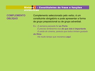 COMPLEMENTO
OBLÍQUO
Complemento seleccionado pelo verbo, é um
constituinte obrigatório e pode apresentar a forma
de grupo preposicional ou de grupo adverbial.
Ex.: A semana passada fui ao Porto.
É preciso lembrarmo-nos de que isto é importante.
À saída do cinema, parecia que todos tinham gostado
do filme.
Há muito tempo que moramos aqui.
Sintaxe I – Constituintes da frase e funções
sintácticas
 