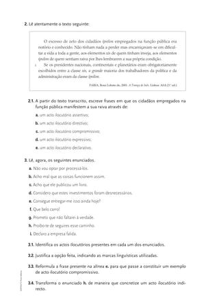 2. Lê atentamente o texto seguinte:



                                       O excesso de zelo dos cidadãos ípsilon empregados na função pública era
                                   notório e conhecido. Não tinham nada a perder mas encarniçavam-se em dificul-
                                   tar a vida a toda a gente, aos elementos xis de quem tinham inveja, aos elementos
                                   ípsilon de quem sentiam raiva por lhes lembrarem a sua própria condição.
                               5       Se os presidentes nacionais, continentais e planetários eram obrigatoriamente
                                   escolhidos entre a classe xis, a grande maioria dos trabalhadores da política e da
                                   administração eram da classe ípsilon.

                                                                  FARIA, Rosa Lobato de, 2001. A Trança de Inês. Lisboa: ASA (3.a ed.)




                           2.1. A partir do texto transcrito, escreve frases em que os cidadãos empregados na
                                função pública manifestem a sua raiva através de:
                               a. um acto ilocutório assertivo;
                               b. um acto ilocutório directivo;
                                c. um acto ilocutório compromissivo;
                               d. um acto ilocutório expressivo;
                               e. um acto ilocutório declarativo.

                          3. Lê, agora, os seguintes enunciados.
                            a. Não vou optar por processá-los.
                            b. Acho mal que as coisas funcionem assim.
                            c. Acho que ele publicou um livro.
                            d. Considero que estes investimentos foram desnecessários.
                            e. Consegue entregar-me isso ainda hoje?
                            f. Que belo carro!
                            g. Prometo que não faltarei à verdade.
                            h. Proíbo-te de seguires esse caminho.
                            i. Declaro a empresa falida.

                           3.1. Identifica os actos ilocutórios presentes em cada um dos enunciados.

                           3.2. Justifica a opção feita, indicando as marcas linguísticas utilizadas.

                           3.3. Reformula a frase presente na alínea e. para que passe a constituir um exemplo
EXP10LP © Porto Editora




                                de acto ilocutório compromissivo.

                           3.4. Transforma o enunciado h. de maneira que concretize um acto ilocutório indi-
                                recto.
 