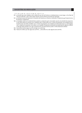 SUGESTÕES DE RESOLUÇÃO




                                                                                                                               EXP10LP © Porto Editora
  1. 1. – B. – a.; 2. – D. – c.; 3. – E. – b.; 4. – A. – e.; 5. – C. – d.
2.1. a. Acredito que estes cidadãos vivem melhor do que nós. b. Ponham-se imediatamente no vosso lugar. c. Vou fazer de
     tudo para dificultar a vida a toda a gente. d. Que raiva! e. Declaro encerrada esta repartição.
3.1. a. Compromissivo; b. Expressivo; c. Assertivo; d. Assertivo; e. Directivo (indirecto); f. Expressivo; g. Compromissivo;
     h. Directivo; i. Declarativo.
3.2. a. Complexo verbal com sentido de futuro próximo, através do qual o enunciador assume uma atitude de compromis-
     so. b. Verbo achar em conjunto com o advérbio mal. c. Verbo achar com o intuito de apresentar uma verdade assumi-
     da pelo locutor. d. Verbo considerar com o intuito de apresentar uma verdade assumida pelo locutor. e. Interrogação,
     com o objectivo de expressar uma ordem ou um pedido. f. Expressão exclamativa acompanhada do adjectivo valorati-
     vo belo. g. Verbo prometer com valor compromissivo. h. Verbo directivo proibir. i. Verbo declarativo declarar.
3.3. Garanto/prometo/asseguro que lhe entrego isso ainda hoje.
3.4. Parece-me melhor que não sigas esse caminho… / Aconselho--te a não seguires esse caminho.
 