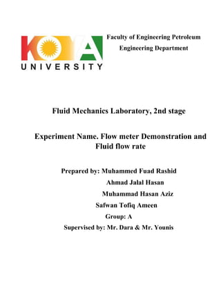 Faculty of Engineering Petroleum
Engineering Department
Fluid Mechanics Laboratory, 2nd stage
Experiment Name. Flow meter Demonstration and
Fluid flow rate
Prepared by: Muhammed Fuad Rashid
Ahmad Jalal Hasan
Muhammad Hasan Aziz
Safwan Tofiq Ameen
Group: A
Supervised by: Mr. Dara & Mr. Younis
 