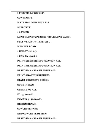 1 PRIS YD 0.45 ZD 0.23
CONSTANTS
MATERIAL CONCRETE ALL
SUPPORTS
1 2 FIXED
LOAD 1 LOADTYPE None TITLE LOAD CASE 1
SELFWEIGHT Y -1 LIST ALL
MEMBER LOAD
1 UNI GY -20 0 3
1 CON GY -50 6 0
PRINT MEMBER INFORMATION ALL
PRINT MEMBER INFORMATION ALL
PERFORM ANALYSIS PRINT ALL
PRINT ANALYSIS RESULTS
START CONCRETE DESIGN
CODE INDIAN
CLEAR 0.03 ALL
FC 25000 ALL
FYMAIN 415000 ALL
DESIGN BEAM 1
CONCRETE TAKE
END CONCRETE DESIGN
PERFORM ANALYSIS PRINT ALL
 