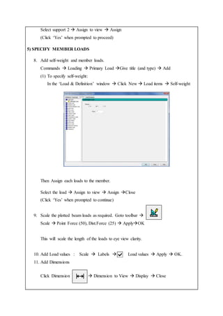 Select support 2  Assign to view  Assign
(Click ‘Yes’ when prompted to proceed)
5) SPECIFY MEMBER LOADS
8. Add self-weight and member loads.
Commands  Loading  Primary Load Give title (and type)  Add
(1) To specify self-weight:
In the ‘Load & Definition’ window  Click New  Load items  Self-weight
Then Assign each loads to the member.
Select the load  Assign to view  Assign Close
(Click ‘Yes’ when prompted to continue)
9. Scale the plotted beam loads as required. Goto toolbar 
Scale  Point Force (50), Dist.Force (25)  ApplyOK
This will scale the length of the loads to eye view clarity.
10. Add Load values : Scale  Labels  Load values  Apply  OK.
11. Add Dimensions
Click Dimension  Dimension to View  Display  Close
 