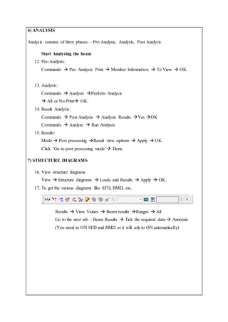 6) ANALYSIS
Analysis consists of three phases – Pre-Analysis, Analysis, Post Analysis
Start Analysing the beam
12. Pre-Analysis:
Commands  Pre- Analysis Print  Member Information  To View  OK.
13. Analysis:
Commands  Analysis Perform Analysis
 All or No Print OK.
14. Result Analysis:
Commands  Post Analysis  Analysis Results Yes OK
Commands  Analyze  Run Analysis
15. Results:
Mode  Post processing Result view options  Apply  OK.
Click ‘Go to post processing mode’ Done.
7) STRUCTURE DIAGRAMS
16. View structure diagrams
View  Structure diagrams  Loads and Results  Apply  OK.
17. To get the various diagrams like SFD, BMD, etc.
Results  View Values  Beam results Ranges  All
Go to the next tab – Beam Results  Tick the required data  Annotate
(You need to ON SFD and BMD or it will ask to ON automatically)
 
