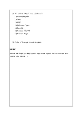 29. The printout of below items are taken care
(1) Loading Diagram
(2) SFD
(3) BMD
(4) Deflection Pattern
(5) Input file
(6) Concrete Take Off
(7) Concrete design
30. Design of the simple beam is completed.
RESULT
Analysis and design of a simple beam is done and the required structural drawings were
obtained using STAAD.Pro.
 