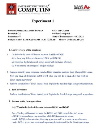 Experiment 1
Student Name: JHA AMIT SUMAN UID: 20BCA1066
Branch:BCA Section/Group:b/3
Semester: 4th
Date of Performance:18/02/2022
Subject Name: LINUXADMINISTRATIONLAB Subject Code:20CAP-256
1. Aim/Overview of the practical:
1. (a) What is the basic difference between BASH andDOS?
(b) Is there any difference between UNIX andLINUX?
(c) Elaborate the functions of kernel along with the types ofkernel.
(d) What are the advantages of anopen-source?
2. Suppose recently your company switched their operating systems from Microsoft to Linux.
Now you have all documents in MS word, what you will do to save all of that work in
Linux operatingsystem?
3. Perform installation of Linux in dual boot. Explain the detailed steps along withscreenshots.
2. Task to bedone:
Perform installation of Linux in dual boot. Explain the detailed steps along with screenshots.
3. Answer to the theoryquestions
1 a). What is the basic difference between BASH and DOS?
Ans - The key differences between the BASH and DOS console lies in 3 areas:
– BASH commands are case sensitive while DOS commands arenot;
– under BASH, / character is a directory separator and  acts as an escape character.
Under DOS, / serves as a command argument delimiter and  is the directoryseparator
 