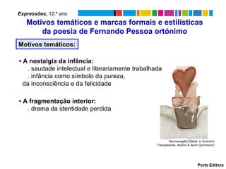 Motivos temáticos:
▪ A fragmentação interior:
. drama da identidade perdida
Motivos temáticos e marcas formais e estilísticas
da poesia de Fernando Pessoa ortónimo
▪ A nostalgia da infância:
. saudade intelectual e literariamente trabalhada
. infância como símbolo da pureza,
da inconsciência e da felicidade
Expressões, 12.º ano
Hermenegildo Sábat, in Anónimo
Transparente, Assírio & Alvim (pormenor)
 