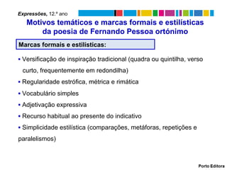 Marcas formais e estilísticas:
▪ Versificação de inspiração tradicional (quadra ou quintilha, verso
curto, frequentemente em redondilha)
▪ Regularidade estrófica, métrica e rimática
▪ Vocabulário simples
▪ Adjetivação expressiva
▪ Recurso habitual ao presente do indicativo
▪ Simplicidade estilística (comparações, metáforas, repetições e
paralelismos)
Motivos temáticos e marcas formais e estilísticas
da poesia de Fernando Pessoa ortónimo
Expressões, 12.º ano
 